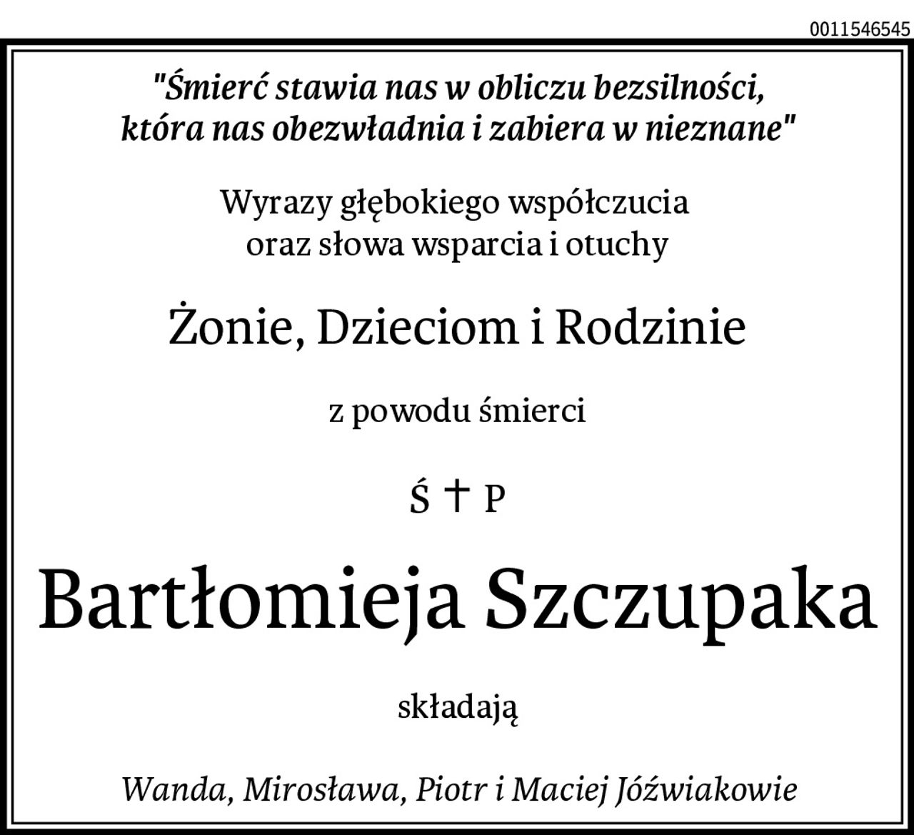 "Śmierć stawia nas w obliczu bezsilności,
która nas obezwładnia i zabiera w nieznane"
Wyrazy głębokiego współczucia 
oraz słowa wsparcia i otuchy
Żonie, Dzieciom i Rodzinie
z powodu śmierci
Bartłomieja Szczupaka
składają

Wanda, Mirosława, Piotr i Maciej Jóźwiakowie