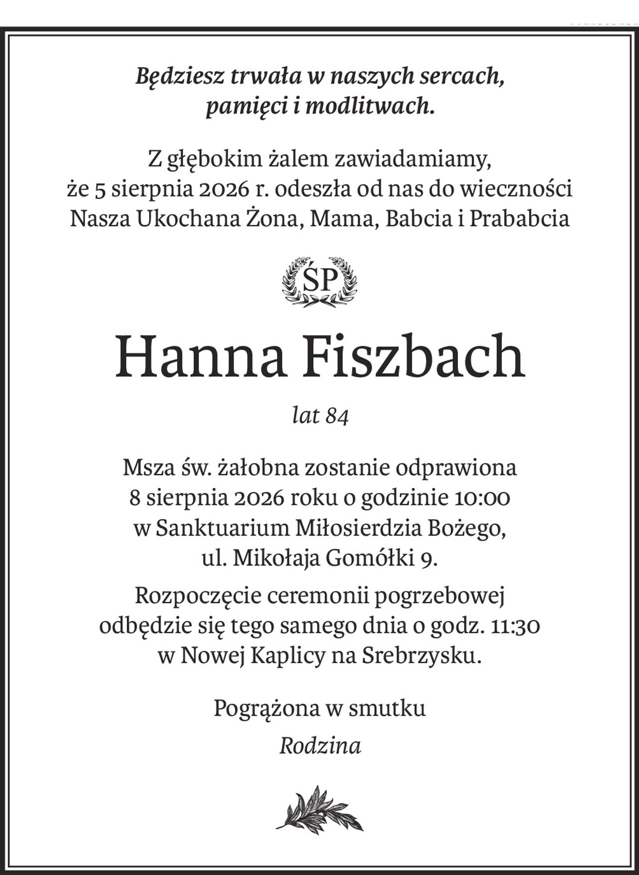 Będziesz trwała w naszych sercach,
pamięci i modlitwach.
Z głębokim żalem zawiadamiamy,
że 5 sierpnia 2026 r. odeszła od nas do wieczności
Nasza Ukochana Żona, Mama, Babcia i Prababcia

Hanna Fiszbach
lat 84
Msza św. żałobna zostanie odprawiona
8 sierpnia 2026 roku o godzinie 10:00
w Sanktuarium Miłosierdzia Bożego,
ul. Mikołaja Gomółki 9.
Rozpoczęcie ceremonii pogrzebowej
odbędzie się tego samego dnia o godz. 11:30
w Nowej Kaplicy na Srebrzysku.
Pogrążona w smutku
Rodzina