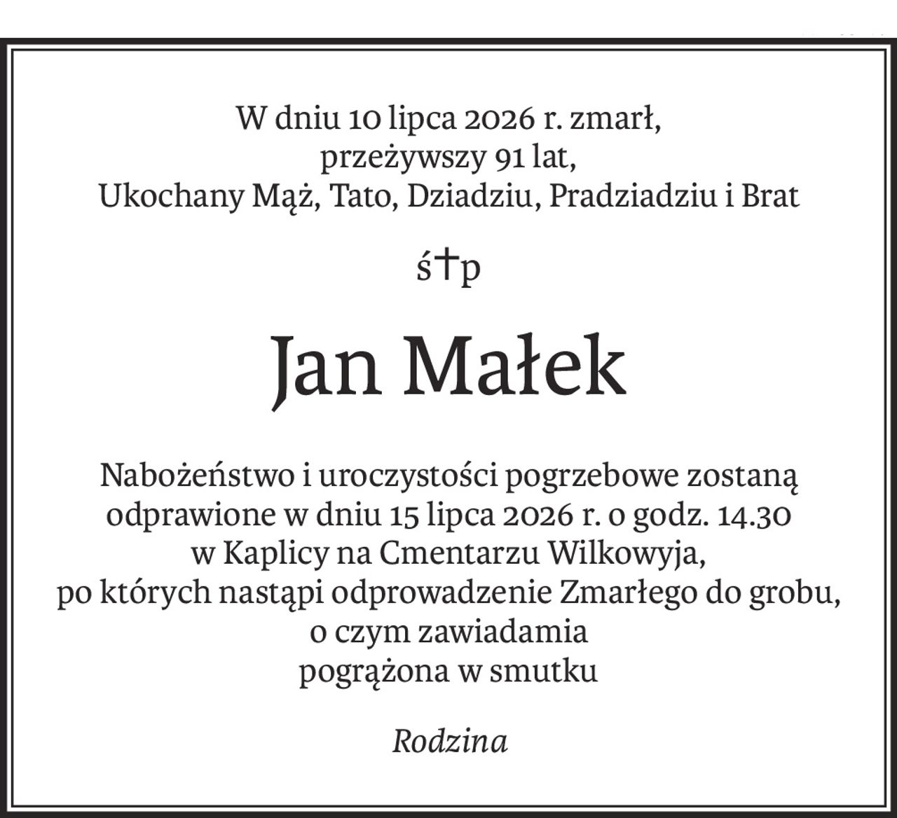 W dniu 10 lipca 2026 r. zmarł, 
przeżywszy 91 lat,
Ukochany Mąż, Tato, Dziadziu, Pradziadziu i Brat
ś+p
Jan Małek
Nabożeństwo i uroczystości pogrzebowe zostaną odprawione w dniu 15 lipca 2026 r. o godz. 14.30 w Kaplicy na Cmentarzu Wilkowyja,
po których nastąpi odprowadzenie Zmarłego do grobu,
o czym zawiadamia 
pogrążona w smutku
Rodzina