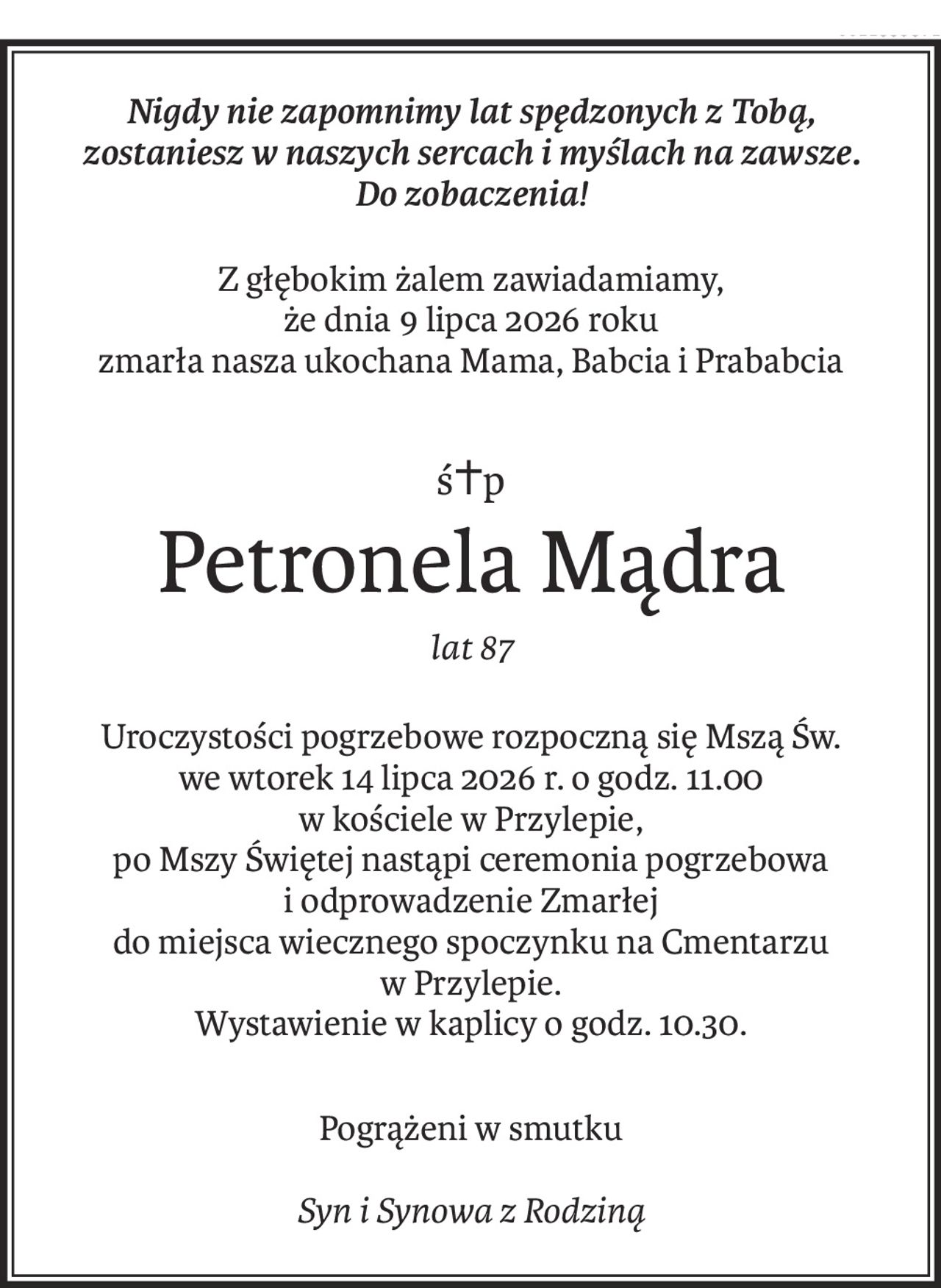 Nigdy nie zapomnimy lat spędzonych z Tobą,
zostaniesz w naszych sercach i myślach na zawsze.
Do zobaczenia!
Z głębokim żalem zawiadamiamy, 
że dnia 9 lipca 2026 roku
zmarła nasza ukochana Mama, Babcia i Prababcia
ś+p
Petronela Mądra
lat 87
Uroczystości pogrzebowe rozpoczną się Mszą Św.
we wtorek 14 lipca 2026 r. o godz. 11.00
w kościele w Przylepie,
po Mszy Świętej nastąpi ceremonia pogrzebowa
i odprowadzenie Zmarłej
do miejsca wiecznego spoczynku na Cmentarzu
w Przylepie.
Wystawienie w kaplicy o godz. 10.30.
Pogrążeni w smutku
Syn i Synowa z Rodziną