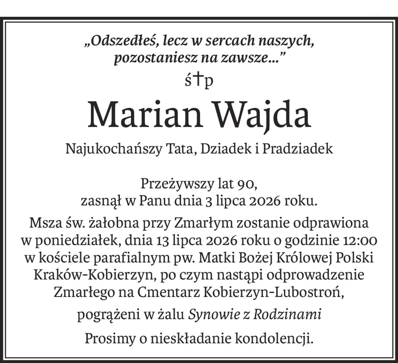„Odszedłeś, lecz w sercach naszych,
pozostaniesz na zawsze...”
ś+p
Marian Wajda
Najukochańszy Tata, Dziadek i Pradziadek
Przeżywszy lat 90,
zasnął w Panu dnia 3 lipca 2026 roku.
Msza św. żałobna przy Zmarłym zostanie odprawiona
w poniedziałek, dnia 13 lipca 2026 roku o godzinie 12:00
w kościele parafialnym pw. Matki Bożej Królowej Polski Kraków-Kobierzyn, po czym nastąpi odprowadzenie Zmarłego na Cmentarz Kobierzyn-Lubostroń,
pogrążeni w żaluSynowie z Rodzinami
Prosimy o nieskładanie kondolencji.