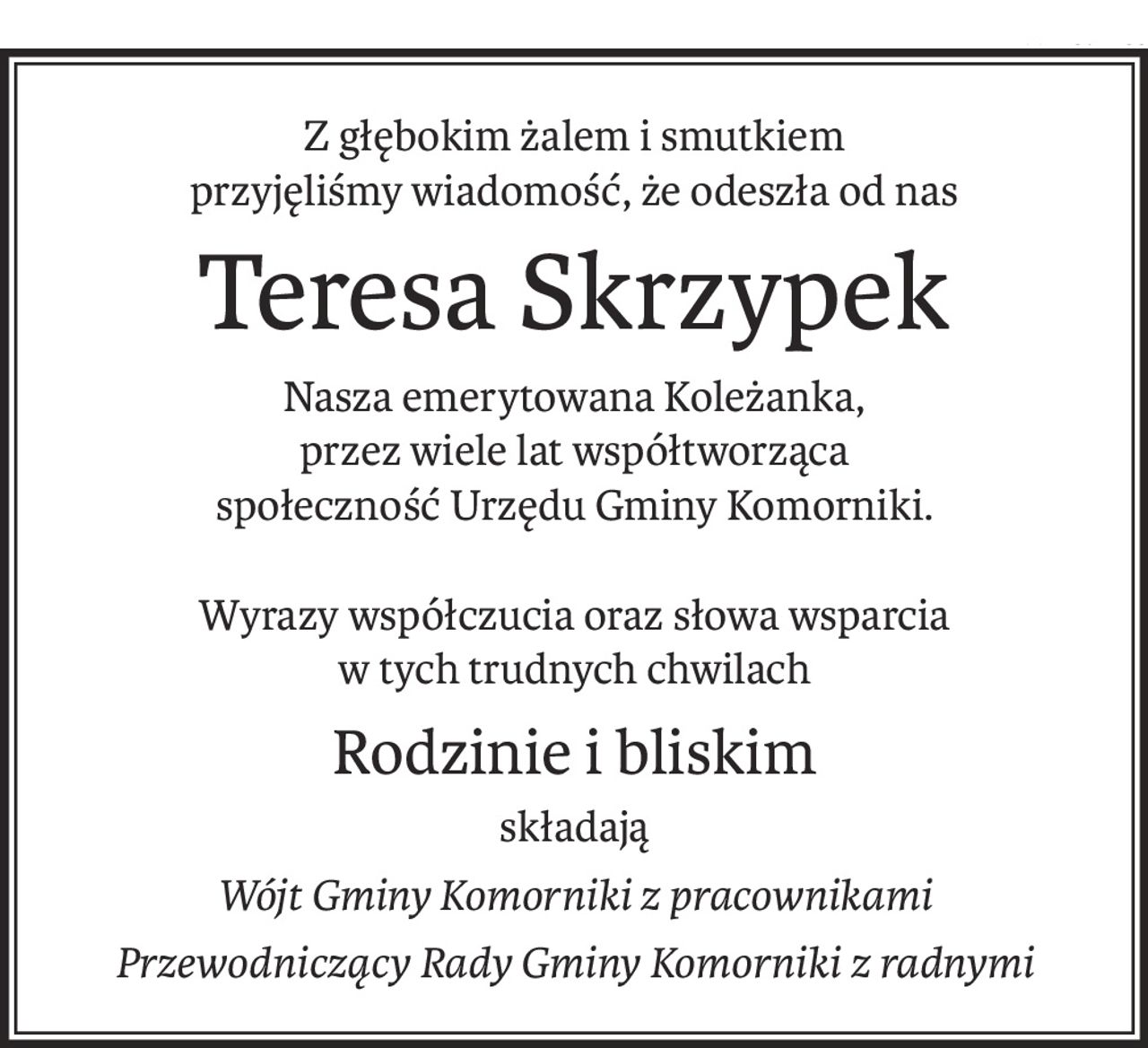 Z głębokim żalem i smutkiem
przyjęliśmy wiadomość, że odeszła od nas
Teresa Skrzypek
Nasza emerytowana Koleżanka,
przez wiele lat współtworząca
społeczność Urzędu Gminy Komorniki.
Wyrazy współczucia oraz słowa wsparcia
w tych trudnych chwilach
Rodzinie i bliskim
składają
Wójt Gminy Komorniki z pracownikami
Przewodniczący Rady Gminy Komorniki z radnymi