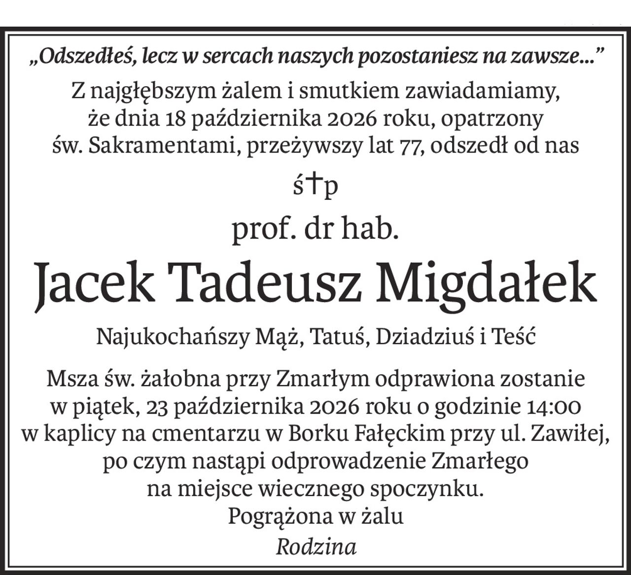 „Odszedłeś, lecz w sercach naszych pozostaniesz na zawsze…”
Z najgłębszym żalem i smutkiem zawiadamiamy, 
że dnia 18 października 2026 roku, opatrzony św. Sakramentami, przeżywszy lat 77, odszedł od nas
ś+p
prof. dr hab.
Jacek Tadeusz Migdałek
Najukochańszy Mąż, Tatuś, Dziadziuś i Teść
Msza św. żałobna przy Zmarłym odprawiona zostanie w piątek, 23 października 2026 roku o godzinie 14:00 w kaplicy na cmentarzu w Borku Fałęckim przy ul. Zawiłej, po czym nastąpi odprowadzenie Zmarłego 
na miejsce wiecznego spoczynku.
Pogrążona w żalu
Rodzina