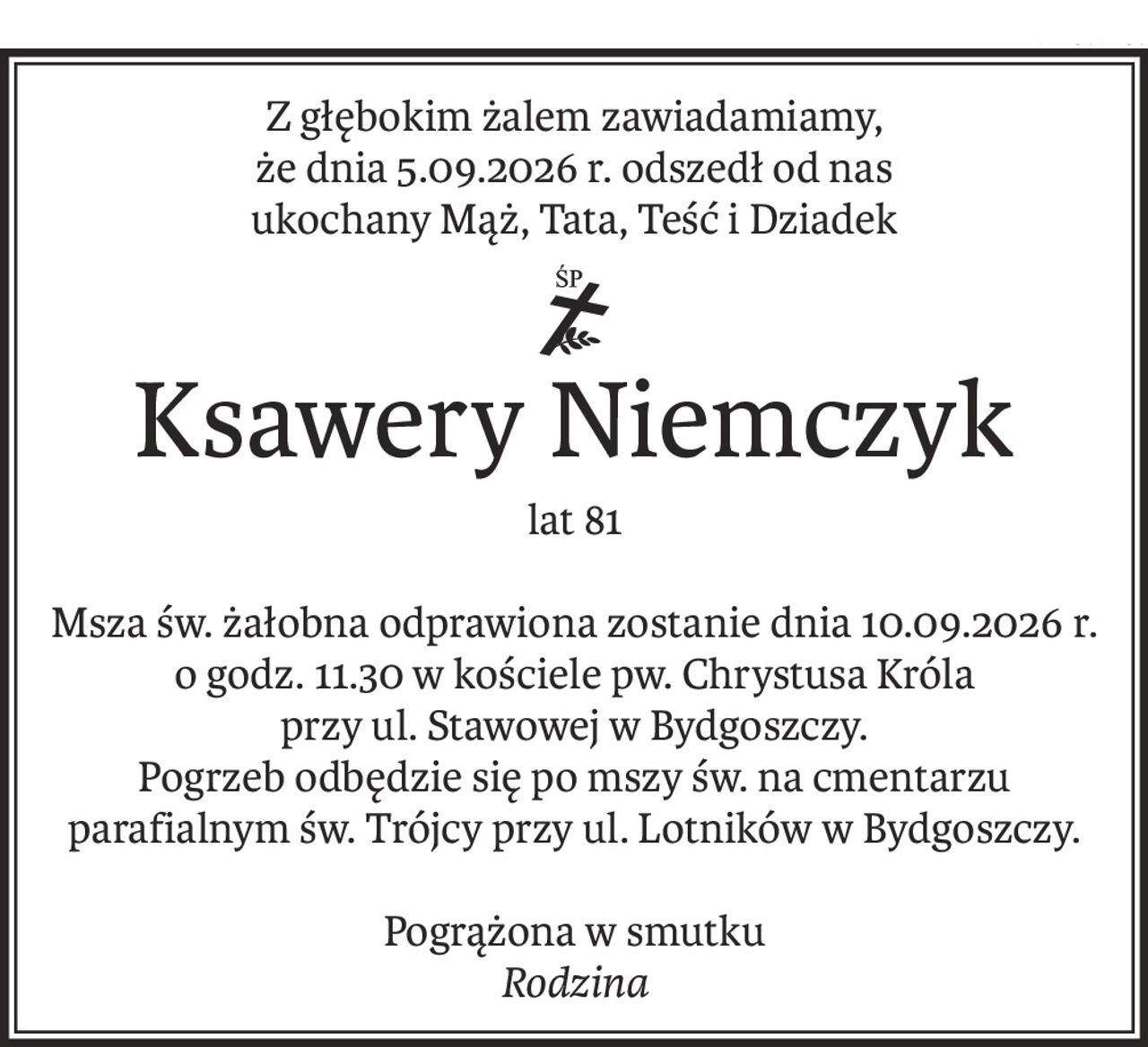 Z głębokim żalem zawiadamiamy,
że dnia 5.09.2026 r. odszedł od nas
ukochany Mąż, Tata, Teść i Dziadek
ś+p
Ksawery Niemczyk
lat 81
Msza św. żałobna odprawiona zostanie dnia 10.09.2026 r. o godz. 11.30 w kościele pw. Chrystusa Króla
przy ul. Stawowej w Bydgoszczy.
Pogrzeb odbędzie się po mszy św. na cmentarzu parafialnym św. Trójcy przy ul. Lotników w Bydgoszczy.
Pogrążona w smutku
Rodzina