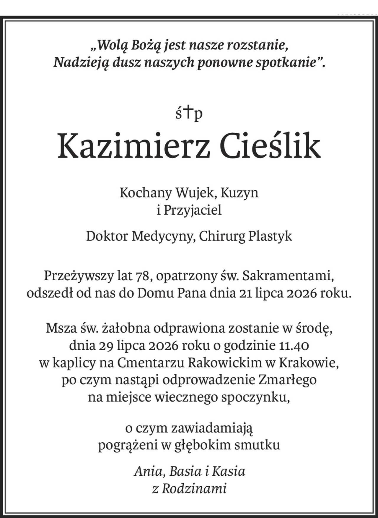 „Wolą Bożą jest nasze rozstanie, 
Nadzieją dusz naszych ponowne spotkanie”.
ś+p
Kazimierz Cieślik
Kochany Wujek, Kuzyn
i Przyjaciel
Doktor Medycyny, Chirurg Plastyk
Przeżywszy lat 78, opatrzony św. Sakramentami,
odszedł od nas do Domu Pana dnia 21 lipca 2026 roku.
Msza św. żałobna odprawiona zostanie w środę,
dnia 29 lipca 2026 roku o godzinie 11.40
w kaplicy na Cmentarzu Rakowickim w Krakowie,
po czym nastąpi odprowadzenie Zmarłego
na miejsce wiecznego spoczynku,
o czym zawiadamiają 
pogrążeni w głębokim smutku
Ania, Basia i Kasia 
z Rodzinami