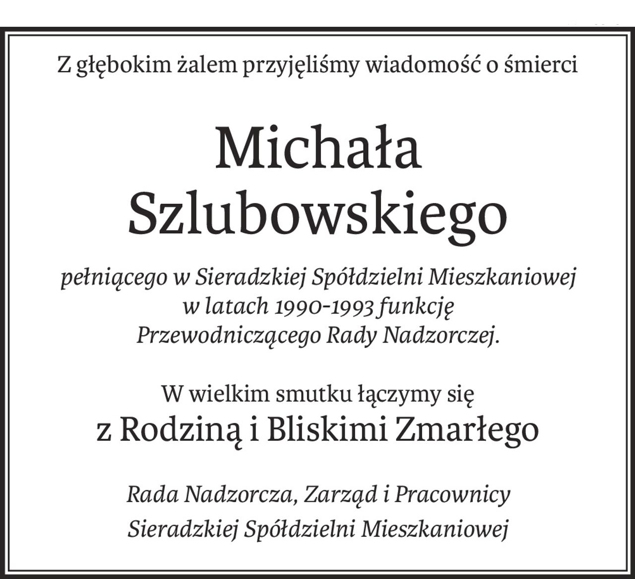 Z głębokim żalem przyjęliśmy wiadomość o śmierci
Michała Szlubowskiego
pełniącego w Sieradzkiej Spółdzielni Mieszkaniowej 
w latach 1990-1993 funkcję 
Przewodniczącego Rady Nadzorczej.
W wielkim smutku łączymy się
z Rodziną i Bliskimi Zmarłego
Rada Nadzorcza, Zarząd i Pracownicy
Sieradzkiej Spółdzielni Mieszkaniowej