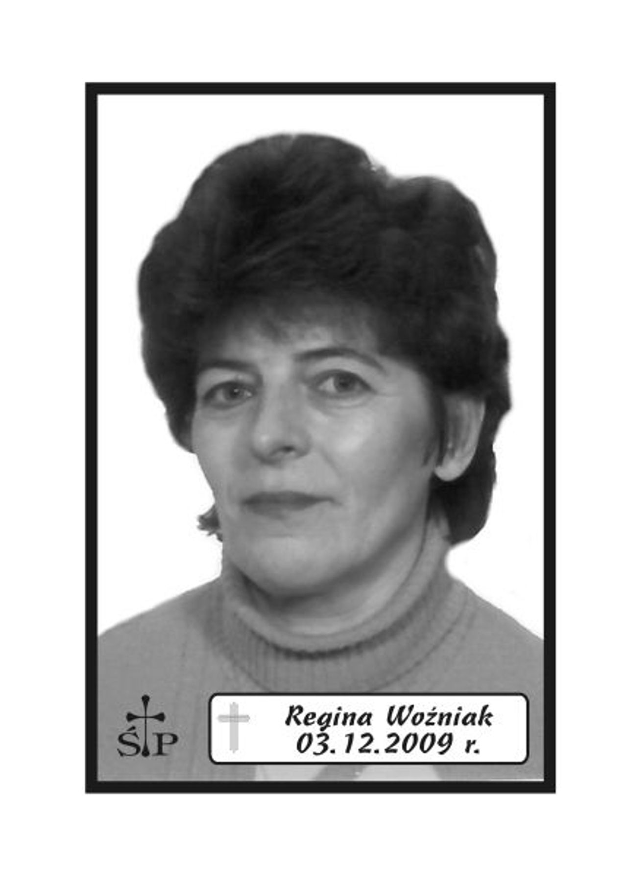 <p>.</p>
<h6>Z głębokim żalem zawiadamiamy, że 3 grudnia 2009 r. zmarła Nasza Mamusia, Córka, Siostra i Ukochana Babcia śp.</h6>
<h6>Regina Woźniak</h6>
<h6>Z domu Niemczuk.</h6>
<h6>Ceremonia pogrzebowa rozpocznie się mszą świętą żałobną z wystawieniem trumny, odprawioną w sobotę, 5 grudnia 2009 r. o godz. 11.00 w kościele pw. Ducha Świętego w Koszalinie. Po mszy nastąpi wyprowadzenie na cmentarz komunalny w Koszalinie pod „Wejście E”</h6>
<h6>Prosimy o nieskładanie kondolencji.</h6>