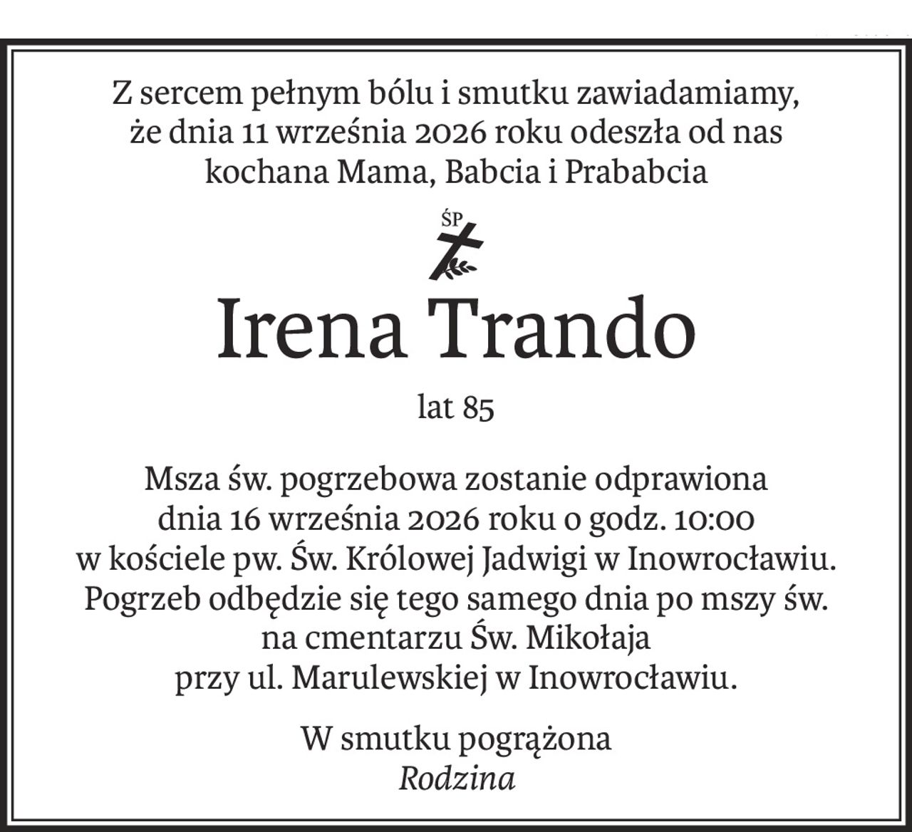 Z sercem pełnym bólu i smutku zawiadamiamy,
że dnia 11 września 2026 roku odeszła od nas
kochana Mama, Babcia i Prababcia
ś+p
Irena Trando
lat 85
Msza św. pogrzebowa zostanie odprawiona
dnia 16 września 2026 roku o godz. 10:00
w kościele pw. Św. Królowej Jadwigi w Inowrocławiu.
Pogrzeb odbędzie się tego samego dnia po mszy św.
na cmentarzu Św. Mikołaja
przy ul. Marulewskiej w Inowrocławiu.
W smutku pogrążona
Rodzina
