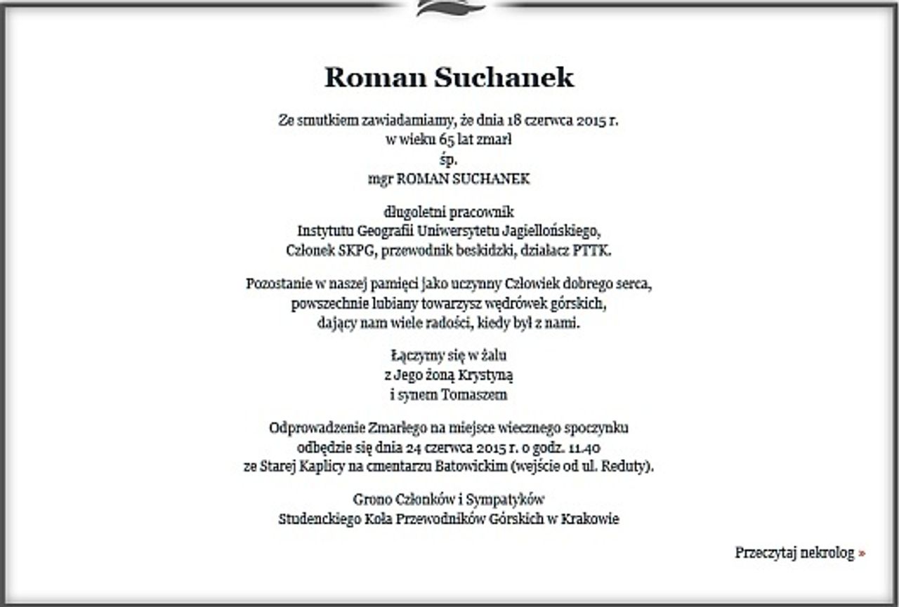 <p>Ze smutkiem zawiadamiamy, że dnia 18 czerwca 2015 r.<br />w wieku 65 lat zmarł<br />śp.<br />mgr ROMAN SUCHANEK</p>
<p>długoletni pracownik<br />Instytutu Geografii Uniwersytetu Jagiellońskiego,<br />Członek SKPG, przewodnik beskidzki, działacz PTTK.</p>
<p>Pozostanie w naszej pamięci jako uczynny Człowiek dobrego serca,<br />powszechnie lubiany towarzysz wędrówek górskich,<br />dający nam wiele radości, kiedy był z nami.</p>
<p>Łączymy się w żalu<br />z Jego żoną Krystyną<br />i synem Tomaszem</p>
<p>Odprowadzenie Zmarłego na miejsce wiecznego spoczynku<br />odbędzie się dnia 24 czerwca 2015 r. o godz. 11.40<br />ze Starej Kaplicy na cmentarzu Batowickim (wejście od ul. Reduty).</p>
<p>Grono Członków i Sympatyków<br />Studenckiego Koła Przewodników Górskich w Krakowie</p>