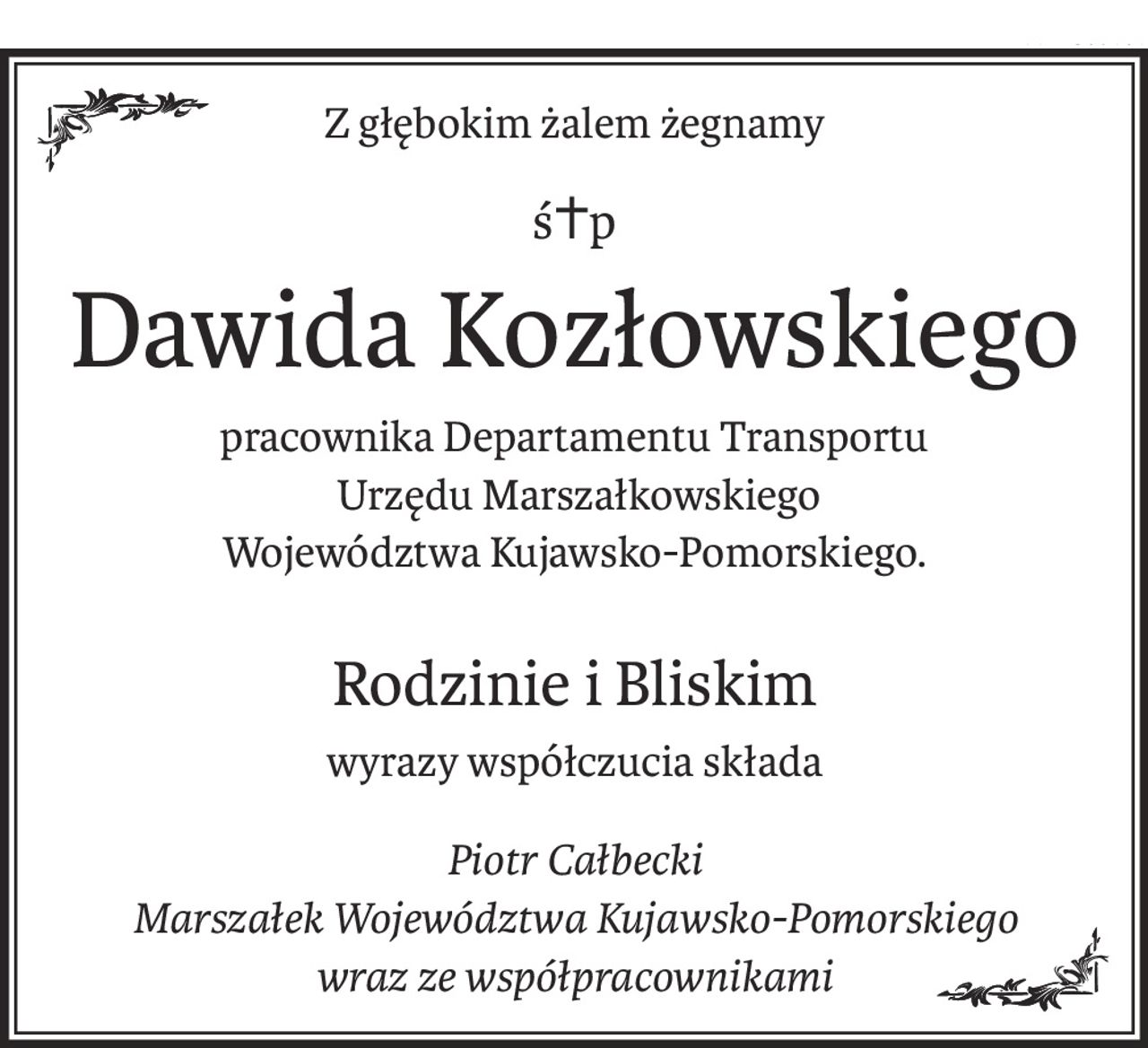 Z głębokim żalem żegnamy
ś+p
Dawida Kozłowskiego
pracownika Departamentu Transportu
 Urzędu Marszałkowskiego
Województwa Kujawsko-Pomorskiego.
Rodzinie i Bliskim
wyrazy współczucia składa
Piotr Całbecki
Marszałek Województwa Kujawsko-Pomorskiego
wraz ze współpracownikami