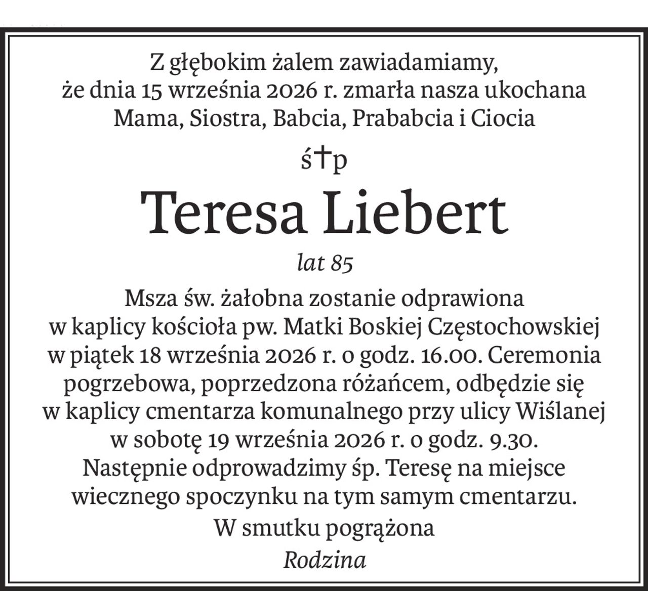 Z głębokim żalem zawiadamiamy, 
że dnia 15 września 2026 r. zmarła nasza ukochana Mama, Siostra, Babcia, Prababcia i Ciocia
ś+p
Teresa Liebert
lat 85
Msza św. żałobna zostanie odprawiona 
w kaplicy kościoła pw. Matki Boskiej Częstochowskiej w piątek 18 września 2026 r. o godz. 16.00. Ceremonia pogrzebowa, poprzedzona różańcem, odbędzie się w kaplicy cmentarza komunalnego przy ulicy Wiślanej w sobotę 19 września 2026 r. o godz. 9.30. 
Następnie odprowadzimy śp. Teresę na miejsce wiecznego spoczynku na tym samym cmentarzu.
W smutku pogrążona
Rodzina