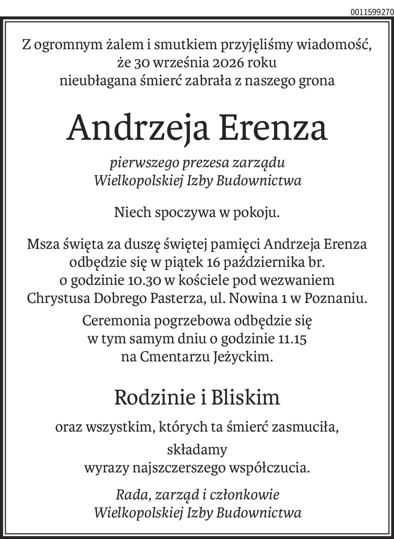 Z ogromnym żalem i smutkiem przyjęliśmy wiadomość,
że 30 września 2026 roku
nieubłagana śmierć zabrała z naszego grona
Andrzeja Erenza
pierwszego prezesa zarządu
Wielkopolskiej Izby Budownictwa
Niech spoczywa w pokoju.
Msza święta za duszę świętej pamięci Andrzeja Erenza
odbędzie się w piątek 16 października br.
o godzinie 10.30 w kościele pod wezwaniem
Chrystusa Dobrego Pasterza, ul. Nowina 1 w Poznaniu.
Ceremonia pogrzebowa odbędzie się
w tym samym dniu o godzinie 11.15
na Cmentarzu Jeżyckim.
Rodzinie i Bliskim
oraz wszystkim, których ta śmierć zasmuciła,
składamy
wyrazy najszczerszego współczucia.
Rada, zarząd i członkowie
Wielkopolskiej Izby Budownictwa