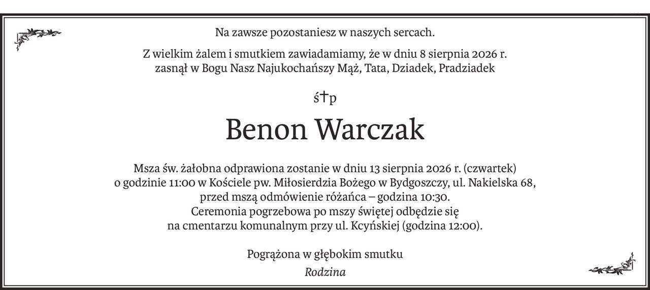 Na zawsze pozostaniesz w naszych sercach.
Z wielkim żalem i smutkiem zawiadamiamy, że w dniu 8 sierpnia 2026 r.
zasnął w Bogu Nasz Najukochańszy Mąż, Tata, Dziadek, Pradziadek
ś+p
Benon Warczak
Msza św. żałobna odprawiona zostanie w dniu 13 sierpnia 2026 r. (czwartek)
o godzinie 11:00 w Kościele pw. Miłosierdzia Bożego w Bydgoszczy, ul. Nakielska 68,
przed mszą odmówienie różańca – godzina 10:30.
Ceremonia pogrzebowa po mszy świętej odbędzie się
na cmentarzu komunalnym przy ul. Kcyńskiej (godzina 12:00).
Pogrążona w głębokim smutku
Rodzina