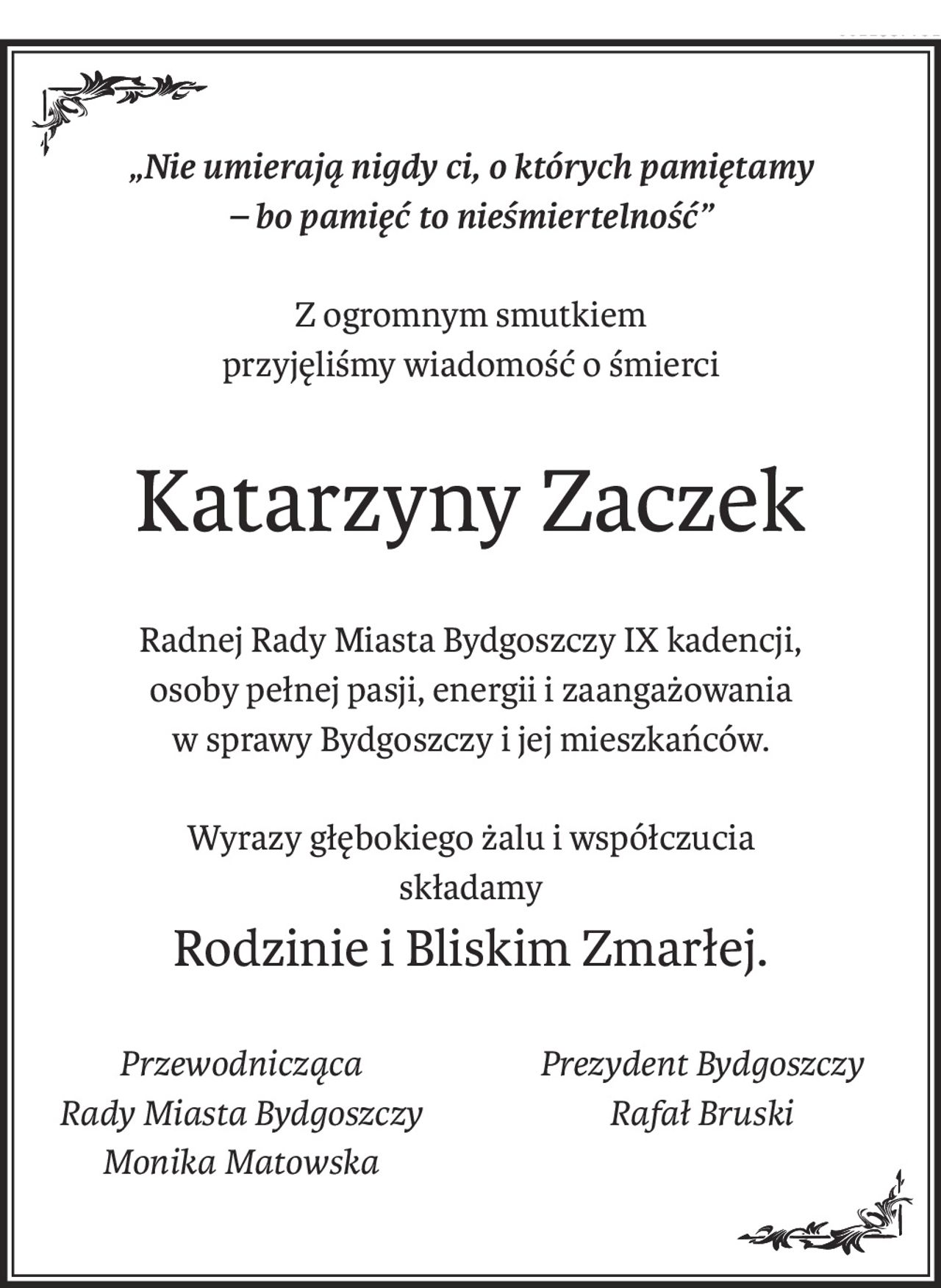„Nie umierają nigdy ci, o których pamiętamy 
– bo pamięć to nieśmiertelność”
Z ogromnym smutkiem
przyjęliśmy wiadomość o śmierci
Katarzyny Zaczek
Radnej Rady Miasta Bydgoszczy IX kadencji,
osoby pełnej pasji, energii i zaangażowania 
w sprawy Bydgoszczy i jej mieszkańców.
Wyrazy głębokiego żalu i współczucia
składamy
Rodzinie i Bliskim Zmarłej.
Przewodnicząca
Rady Miasta Bydgoszczy
Monika Matowska
Prezydent Bydgoszczy
Rafał Bruski