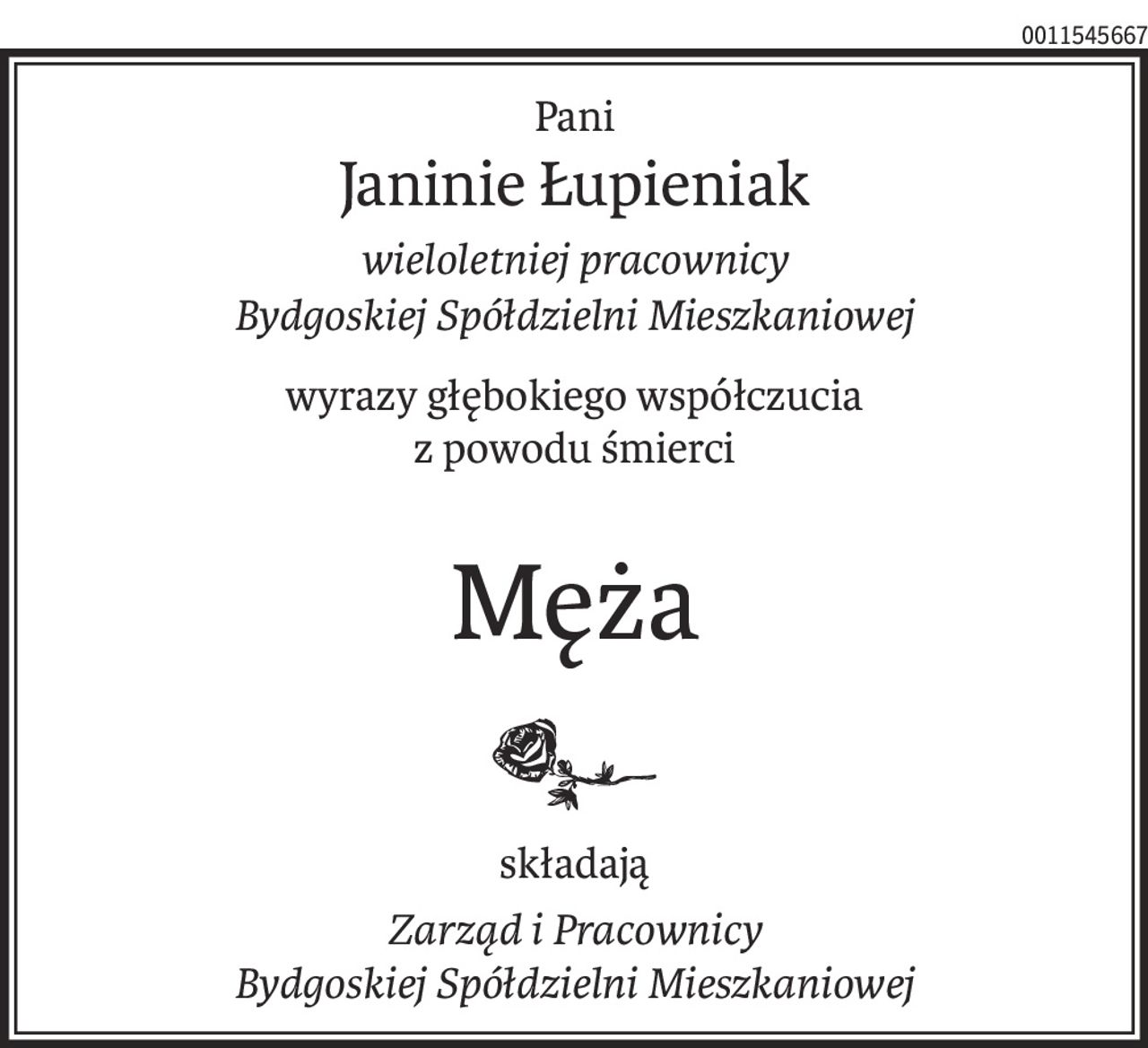 Pani
Janinie Łupieniak
wieloletniej pracownicy
Bydgoskiej Spółdzielni Mieszkaniowej
wyrazy głębokiego współczucia
z powodu śmierci
Męża
składają
Zarząd i Pracownicy
Bydgoskiej Spółdzielni Mieszkaniowej