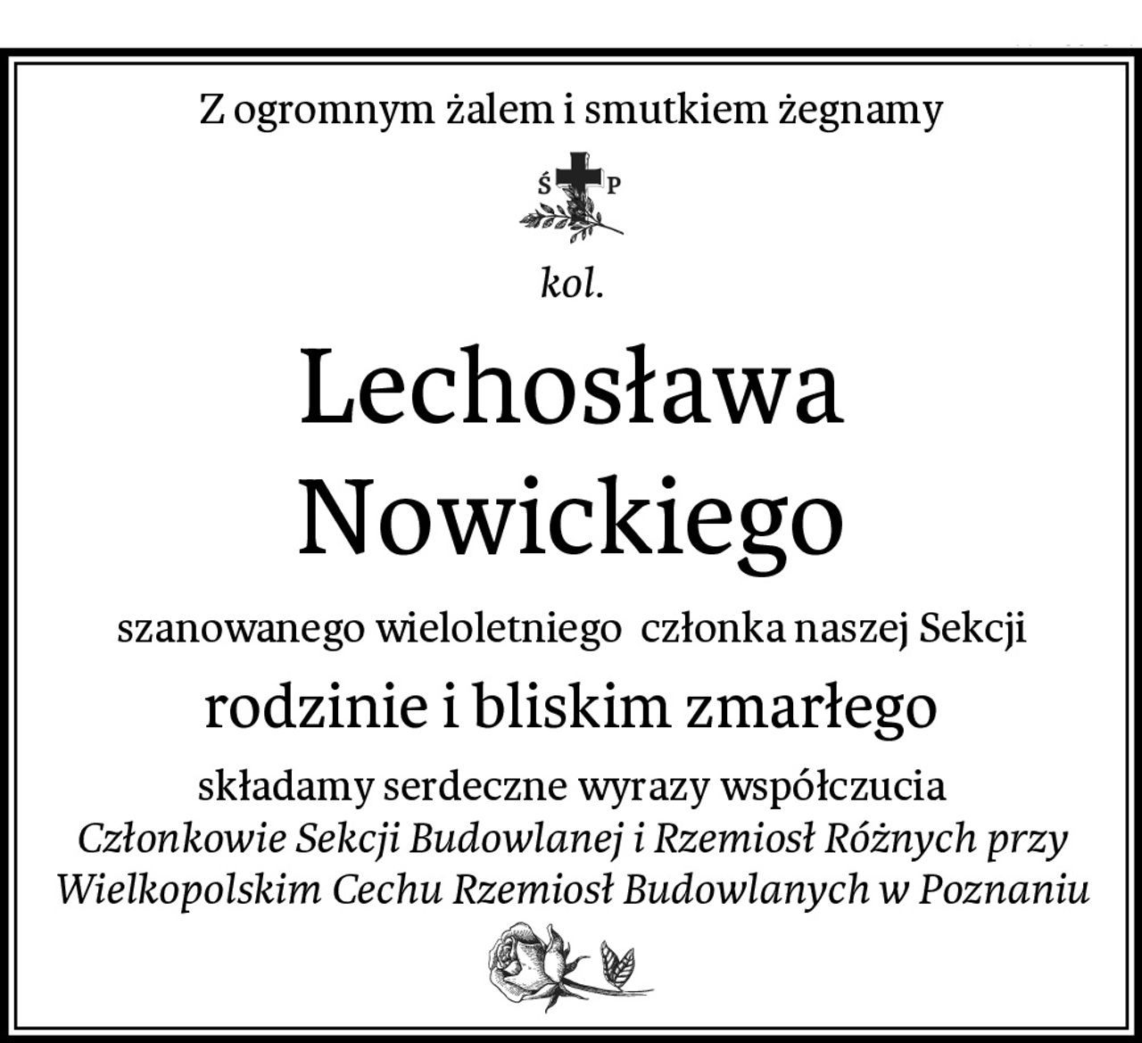 Z ogromnym żalem i smutkiem żegnamy
kol.
Lechosława Nowickiego
szanowanego wieloletniego  członka naszej Sekcji
rodzinie i bliskim zmarłego
składamy serdeczne wyrazy współczucia
Członkowie Sekcji Budowlanej i Rzemiosł Różnych przy Wielkopolskim Cechu Rzemiosł Budowlanych w Poznaniu