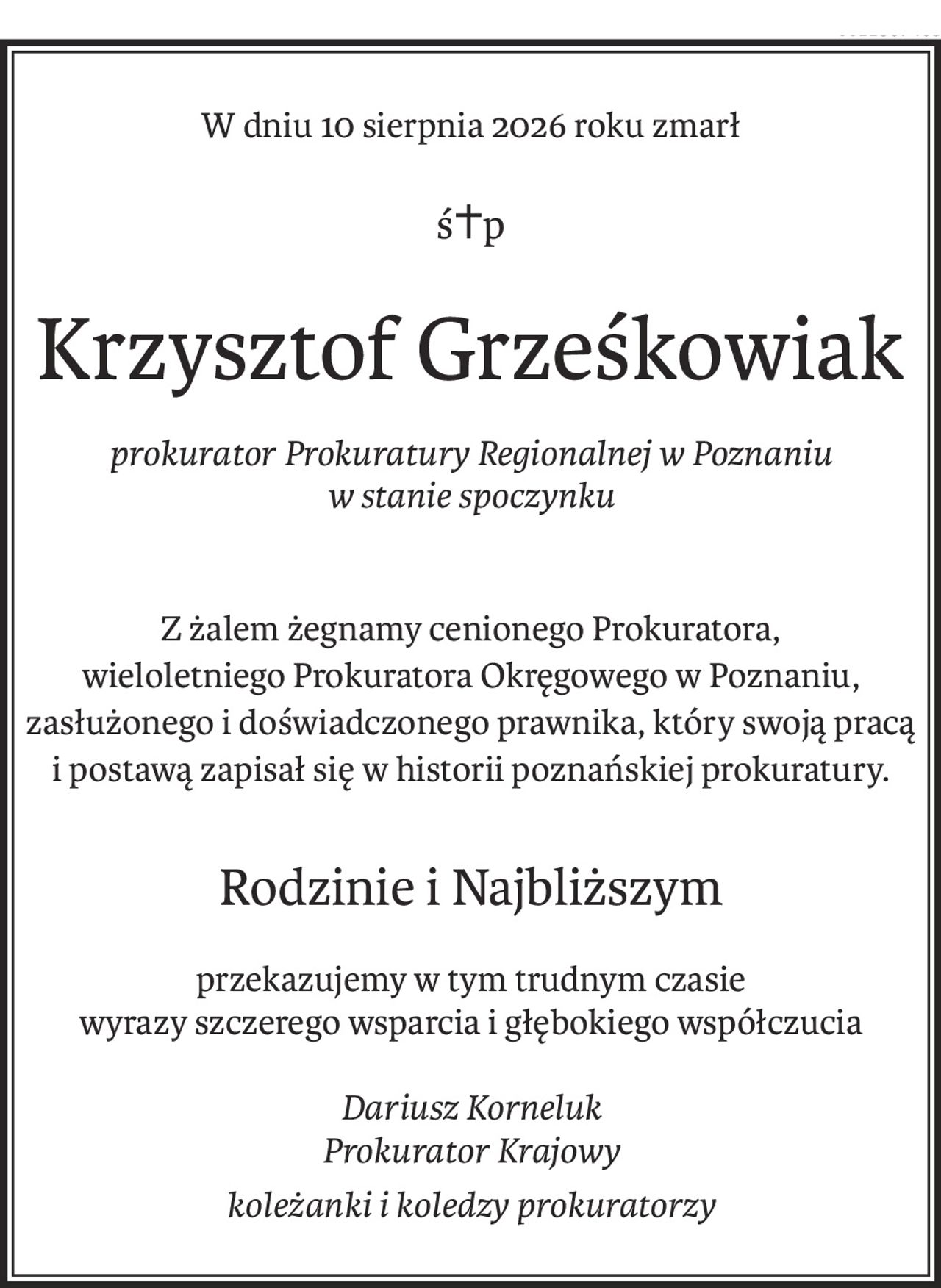 W dniu 10 sierpnia 2026 roku zmarł
ś+p
Krzysztof Grześkowiak
prokurator Prokuratury Regionalnej w Poznaniu 
w stanie spoczynku
Z żalem żegnamy cenionego Prokuratora,
wieloletniego Prokuratora Okręgowego w Poznaniu, zasłużonego i doświadczonego prawnika, który swoją pracą 
i postawą zapisał się w historii poznańskiej prokuratury.
Rodzinie i Najbliższym
przekazujemy w tym trudnym czasie 
wyrazy szczerego wsparcia i głębokiego współczucia
Dariusz Korneluk
Prokurator Krajowy
koleżanki i koledzy prokuratorzy