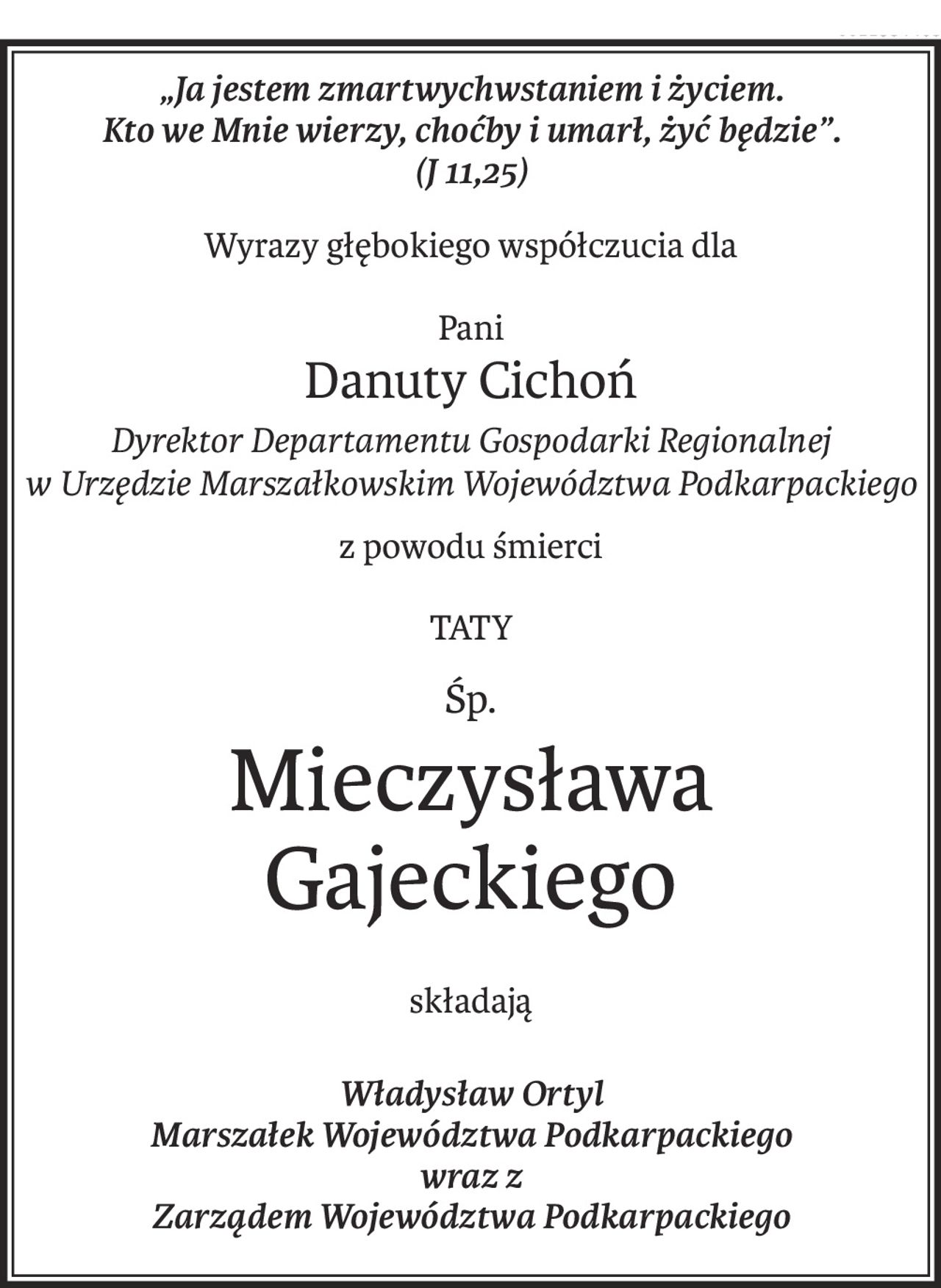 „Ja jestem zmartwychwstaniem i życiem. 
Kto we Mnie wierzy, choćby i umarł, żyć będzie”.
(J 11,25)
Wyrazy głębokiego współczucia dla
Pani
Danuty Cichoń
Dyrektor Departamentu Gospodarki Regionalnej 
w Urzędzie Marszałkowskim Województwa Podkarpackiego
z powodu śmierci
TATY
śp.
Mieczysława Gajeckiego
składają
Władysław Ortyl
Marszałek Województwa Podkarpackiego
wraz z 
Zarządem Województwa Podkarpackiego