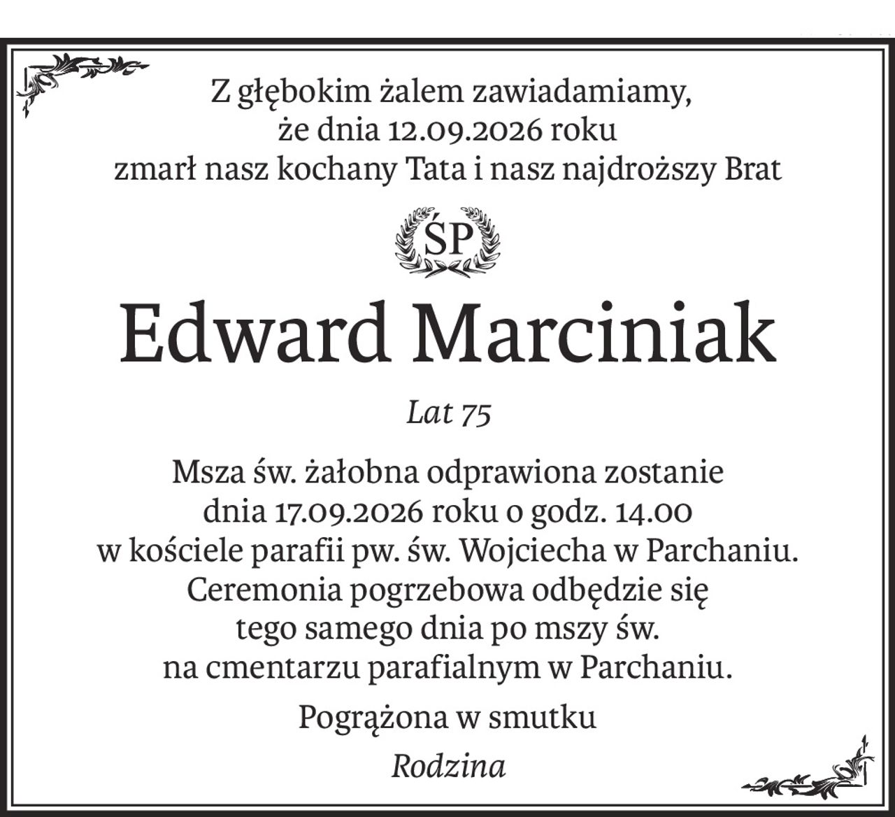Z głębokim żalem zawiadamiamy,
że dnia 12.09.2026 roku
zmarł nasz kochany Tata i nasz najdroższy Brat
ś+p
Edward Marciniak
Lat 75
Msza św. żałobna odprawiona zostanie 
dnia 17.09.2026 roku o godz. 14.00
w kościele parafii pw. św. Wojciecha w Parchaniu.
Ceremonia pogrzebowa odbędzie się 
tego samego dnia po mszy św.
na cmentarzu parafialnym w Parchaniu.
Pogrążona w smutku
Rodzina