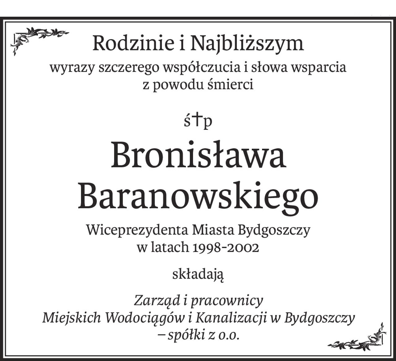 Rodzinie i Najbliższym
wyrazy szczerego współczucia i słowa wsparcia 
z powodu śmierci
ś+p
Bronisława Baranowskiego
Wiceprezydenta Miasta Bydgoszczy 
w latach 1998-2002
składają
Zarząd i pracownicy
Miejskich Wodociągów i Kanalizacji w Bydgoszczy 
– spółki z o.o.