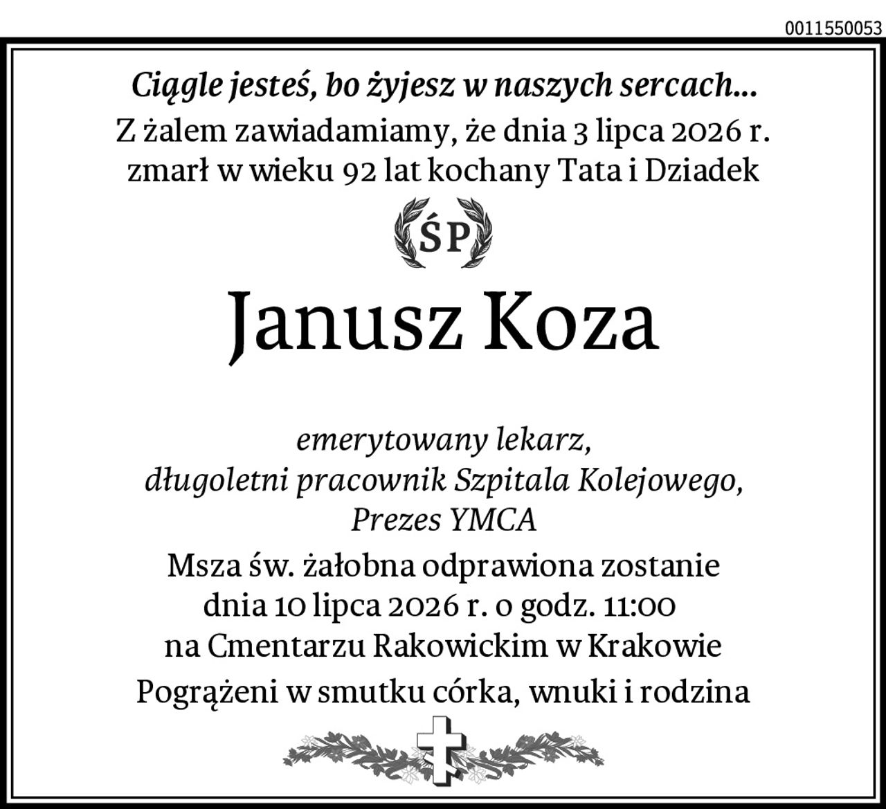 Ciągle jesteś, bo żyjesz w naszych sercach...
Z żalem zawiadamiamy, że dnia 3 lipca 2026 r.
zmarł w wieku 92 lat kochany Tata i Dziadek
Janusz Koza

 emerytowany lekarz, 
długoletni pracownik Szpitala Kolejowego,
Prezes YMCA
Msza św. żałobna odprawiona zostanie
dnia 10 lipca 2026 r. o godz. 11:00 
na Cmentarzu Rakowickim w Krakowie
Pogrążeni w smutku córka, wnuki i rodzina