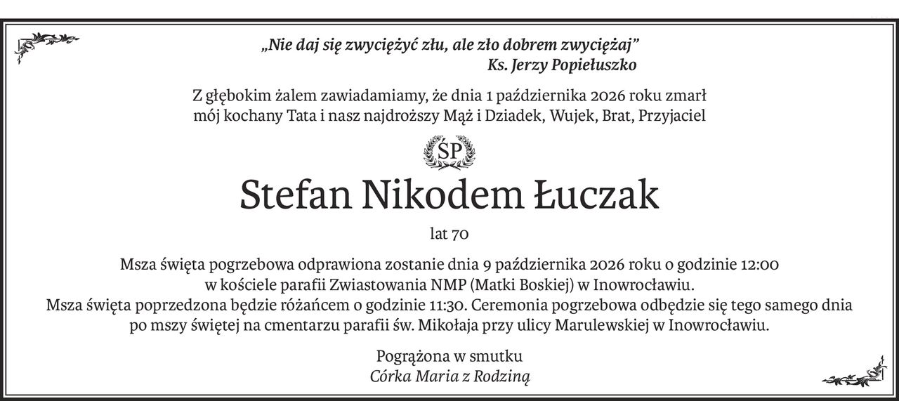 „Nie daj się zwyciężyć złu, ale zło dobrem zwyciężaj”
 Ks. Jerzy Popiełuszko
Z głębokim żalem zawiadamiamy, że dnia 1 października 2026 roku zmarł
mój kochany Tata i nasz najdroższy Mąż i Dziadek, Wujek, Brat, Przyjaciel
ś+p
Stefan Nikodem Łuczak
lat 70
Msza święta pogrzebowa odprawiona zostanie dnia 9 października 2026 roku o godzinie 12:00 
w kościele parafii Zwiastowania NMP (Matki Boskiej) w Inowrocławiu. 
Msza święta poprzedzona będzie różańcem o godzinie 11:30. Ceremonia pogrzebowa odbędzie się tego samego dnia 
po mszy świętej na cmentarzu parafii św. Mikołaja przy ulicy Marulewskiej w Inowrocławiu.
Pogrążona w smutku 
Córka Maria z Rodziną