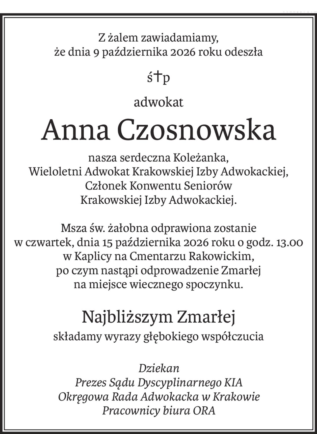 Z żalem zawiadamiamy,
że dnia 9 października 2026 roku odeszła
ś+p
adwokat
Anna Czosnowska
nasza serdeczna Koleżanka,
Wieloletni Adwokat Krakowskiej Izby Adwokackiej,
Członek Konwentu Seniorów
Krakowskiej Izby Adwokackiej.
Msza św. żałobna odprawiona zostanie
w czwartek, dnia 15 października 2026 roku o godz. 13.00
w Kaplicy na Cmentarzu Rakowickim,
po czym nastąpi odprowadzenie Zmarłej
na miejsce wiecznego spoczynku.
Najbliższym Zmarłej
składamy wyrazy głębokiego współczucia
Dziekan
Prezes Sądu Dyscyplinarnego KIA
Okręgowa Rada Adwokacka w Krakowie
Pracownicy biura ORA