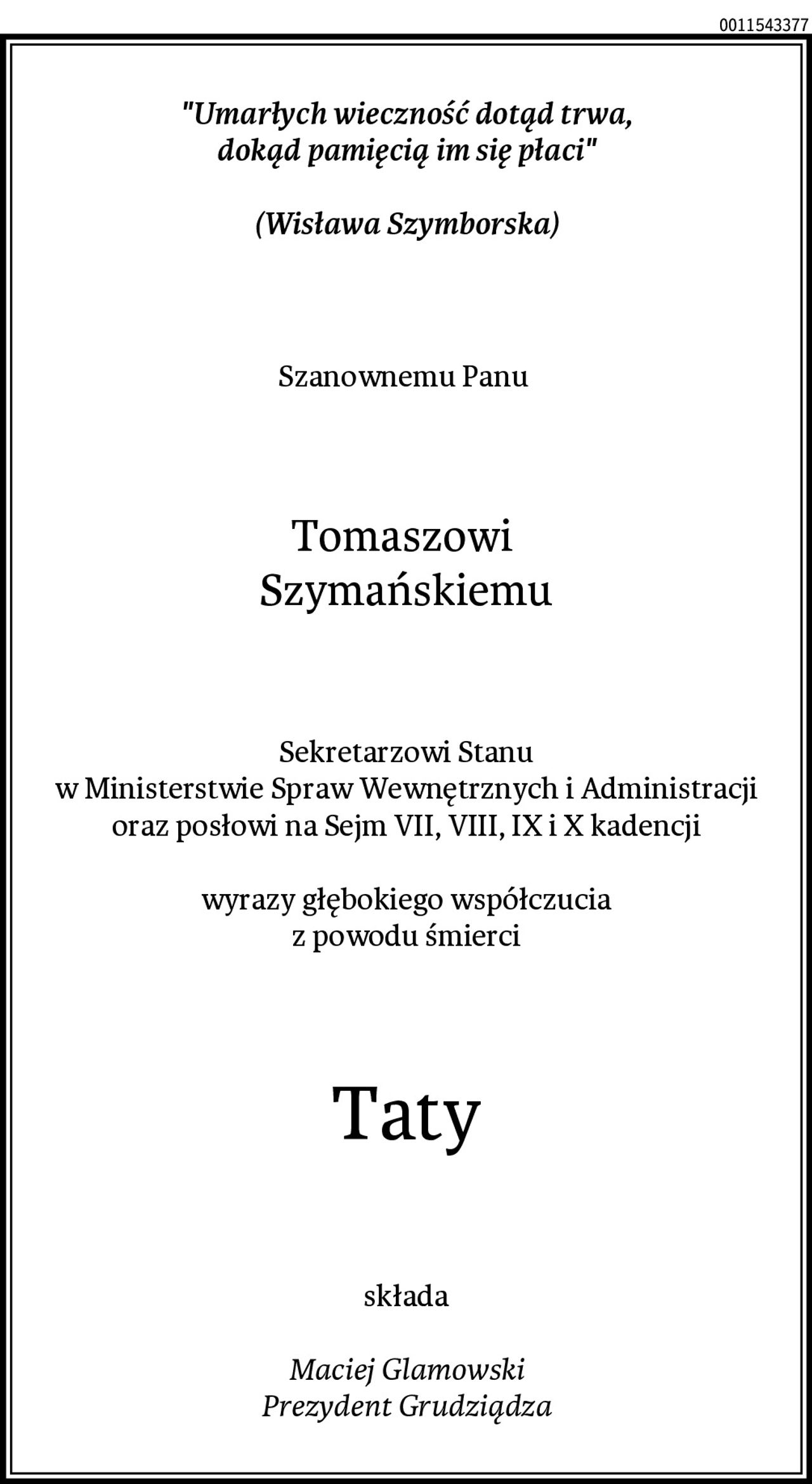 "Umarłych wieczność dotąd trwa,
dokąd pamięcią im się płaci"

(Wisława Szymborska)
Szanownemu Panu 
Tomaszowi 
Szymańskiemu
Sekretarzowi Stanu
w Ministerstwie Spraw Wewnętrznych i Administracji
oraz posłowi na Sejm VII, VIII, IX i X kadencji

wyrazy głębokiego współczucia
z powodu śmierci
Taty
składa

Maciej Glamowski
Prezydent Grudziądza