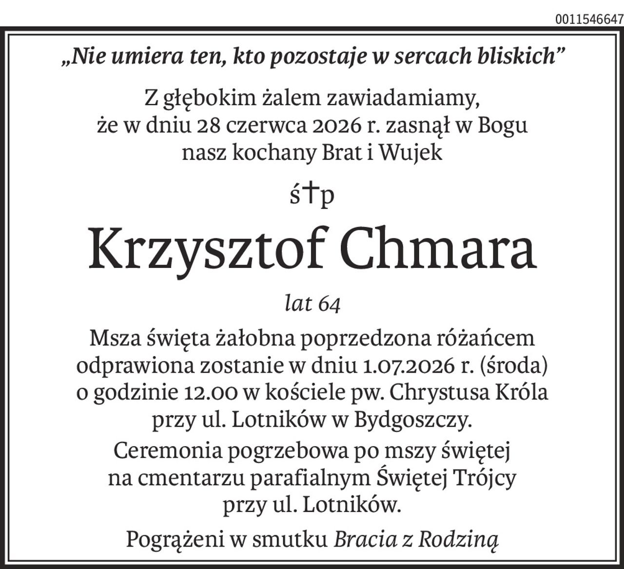 „Nie umiera ten, kto pozostaje w sercach bliskich”
Z głębokim żalem zawiadamiamy,
że w dniu 28 czerwca 2026 r. zasnął w Bogu
nasz kochany Brat i Wujek
ś+p
Krzysztof Chmara
lat 64
Msza święta żałobna poprzedzona różańcem
odprawiona zostanie w dniu 1.07.2026 r. (środa) o godzinie 12.00 w kościele pw. Chrystusa Króla
przy ul. Lotników w Bydgoszczy.
Ceremonia pogrzebowa po mszy świętej
na cmentarzu parafialnym Świętej Trójcy
przy ul. Lotników.
Pogrążeni w smutkuBracia z Rodziną