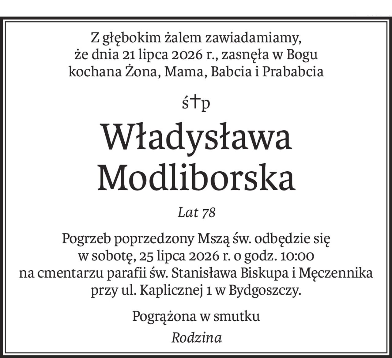 Z głębokim żalem zawiadamiamy,
że dnia 21 lipca 2026 r., zasnęła w Bogu
kochana Żona, Mama, Babcia i Prababcia
ś+p
Władysława Modliborska
Lat 78
Pogrzeb poprzedzony Mszą św. odbędzie się
w sobotę, 25 lipca 2026 r. o godz. 10:00
na cmentarzu parafii św. Stanisława Biskupa i Męczennika
przy ul. Kaplicznej 1 w Bydgoszczy.
Pogrążona w smutku
Rodzina