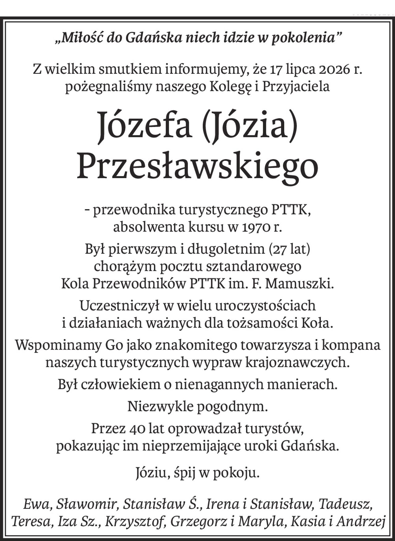 „Miłość do Gdańska niech idzie w pokolenia”
Z wielkim smutkiem informujemy, że 17 lipca 2026 r.
pożegnaliśmy naszego Kolegę i Przyjaciela
Józefa (Józia) Przesławskiego
- przewodnika turystycznego PTTK,
absolwenta kursu w 1970 r.
Był pierwszym i długoletnim (27 lat)
chorążym pocztu sztandarowego
Kola Przewodników PTTK im. F. Mamuszki.
Uczestniczył w wielu uroczystościach
i działaniach ważnych dla tożsamości Koła.
Wspominamy Go jako znakomitego towarzysza i kompana
naszych turystycznych wypraw krajoznawczych.
Był człowiekiem o nienagannych manierach.
Niezwykle pogodnym.
Przez 40 lat oprowadzał turystów,
pokazując im nieprzemijające uroki Gdańska.
Józiu, śpij w pokoju.
Ewa, Sławomir, Stanisław Ś., Irena i Stanisław, Tadeusz, Teresa, Iza Sz., Krzysztof, Grzegorz i Maryla, Kasia i Andrzej
