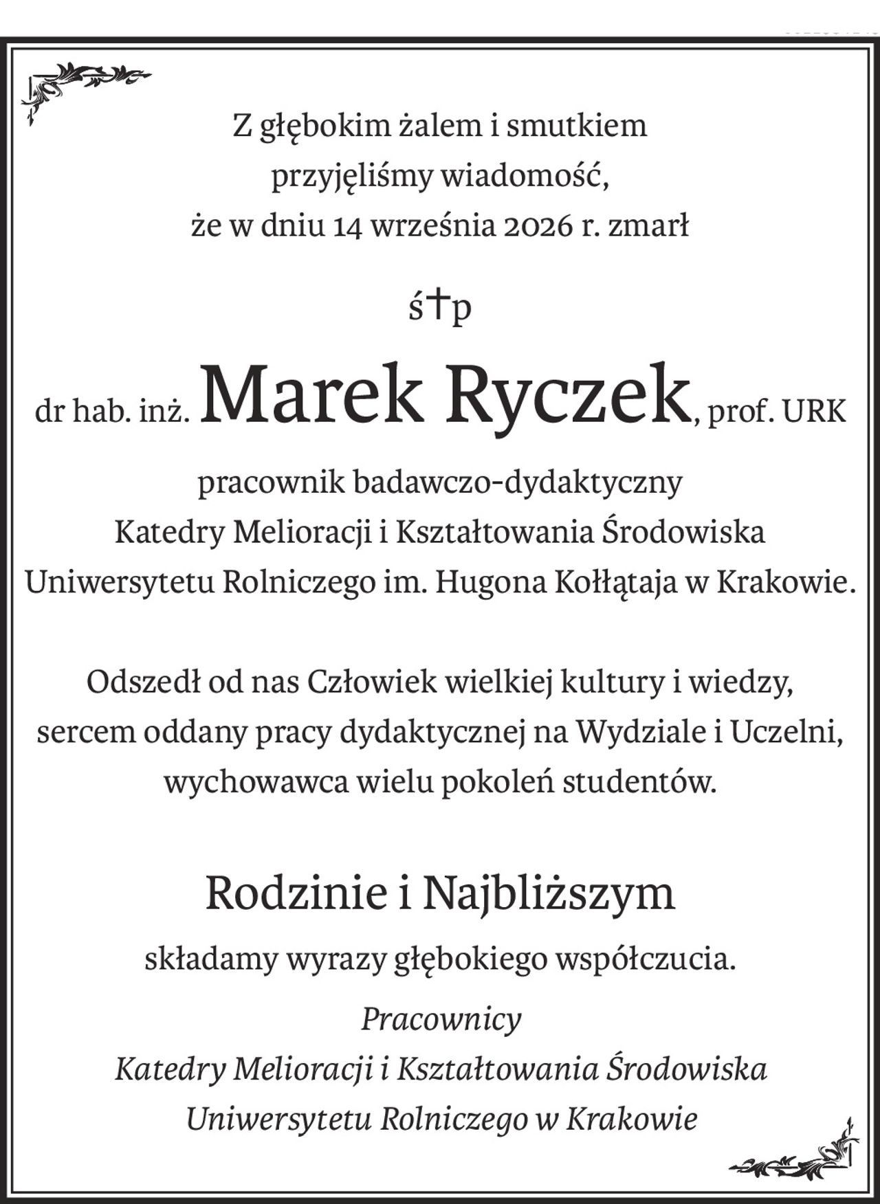 Z głębokim żalem i smutkiem
przyjęliśmy wiadomość,
że w dniu 14 września 2026 r. zmarł
ś+p
dr hab. inż.Marek Ryczek, prof. URK
pracownik badawczo-dydaktyczny
Katedry Melioracji i Kształtowania Środowiska 
Uniwersytetu Rolniczego im. Hugona Kołłątaja w Krakowie.
Odszedł od nas Człowiek wielkiej kultury i wiedzy,
sercem oddany pracy dydaktycznej na Wydziale i Uczelni,
wychowawca wielu pokoleń studentów.
Rodzinie i Najbliższym
składamy wyrazy głębokiego współczucia.
Pracownicy 
Katedry Melioracji i Kształtowania Środowiska
Uniwersytetu Rolniczego w Krakowie