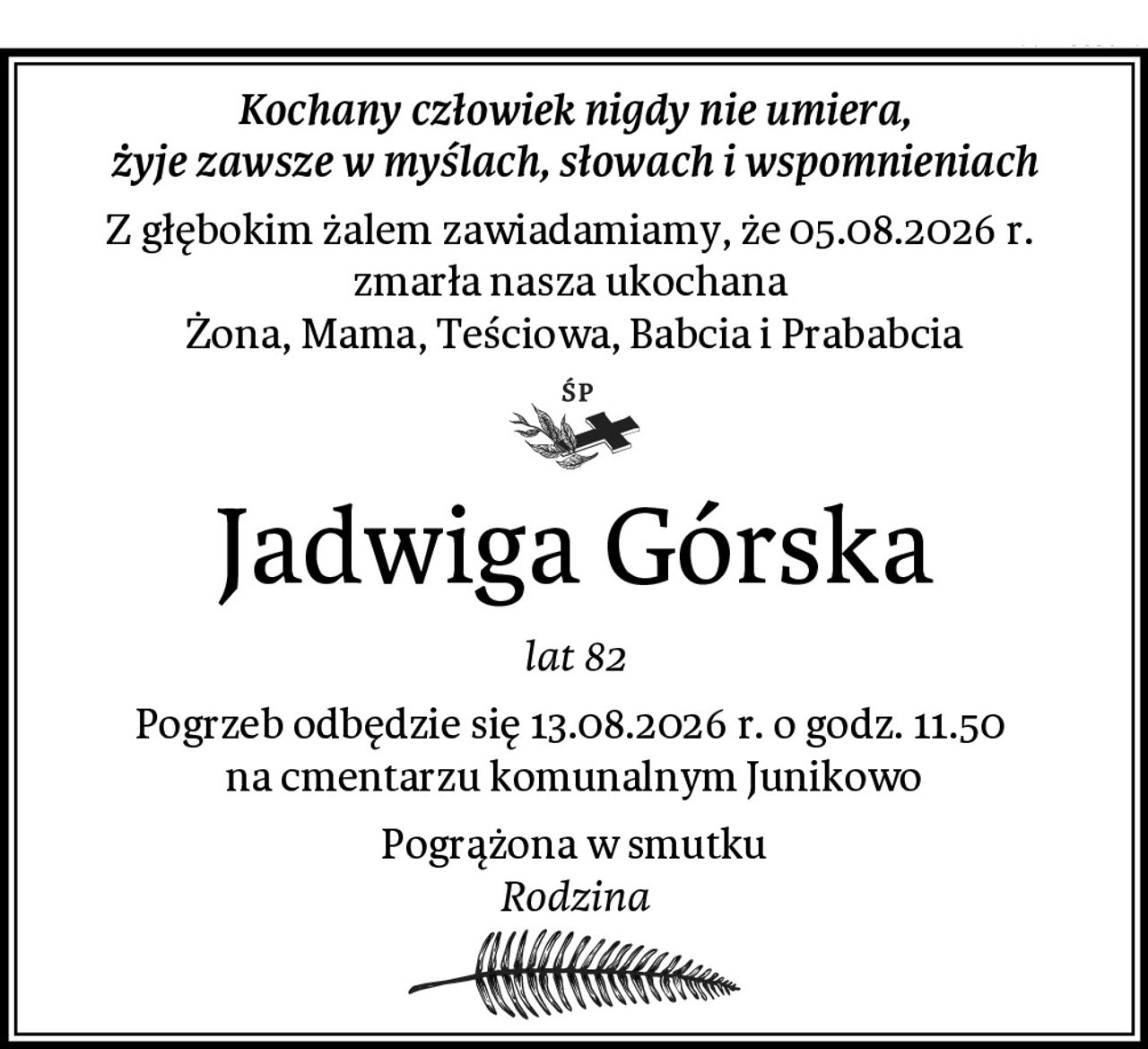 Kochany człowiek nigdy nie umiera,
żyje zawsze w myślach, słowach i wspomnieniach
Z głębokim żalem zawiadamiamy, że 05.08.2026 r. 
zmarła nasza ukochana 
Żona, Mama, Teściowa, Babcia i Prababcia
Jadwiga Górska
lat 82
Pogrzeb odbędzie się 13.08.2026 r. o godz. 11.50 
na cmentarzu komunalnym Junikowo
Pogrążona w smutku
Rodzina