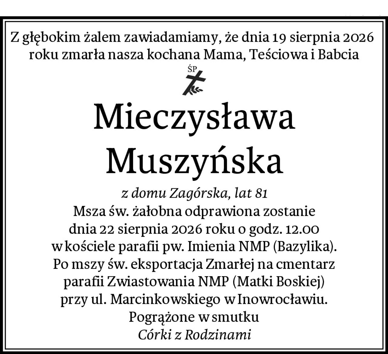 Z głębokim żalem zawiadamiamy, że dnia 19 sierpnia 2026 
roku zmarła nasza kochana Mama, Teściowa i Babcia
Mieczysława Muszyńska
z domu Zagórska, lat 81
Msza św. żałobna odprawiona zostanie
dnia 22 sierpnia 2026 roku o godz. 12.00
w kościele parafii pw. Imienia NMP (Bazylika).
Po mszy św. eksportacja Zmarłej na cmentarz
parafii Zwiastowania NMP (Matki Boskiej)
przy ul. Marcinkowskiego w Inowrocławiu.
Pogrążone w smutku
Córki z Rodzinami