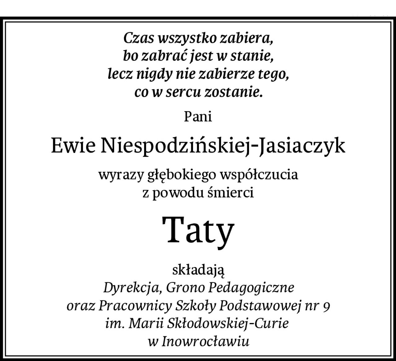 Czas wszystko zabiera,
bo zabrać jest w stanie,
lecz nigdy nie zabierze tego,
co w sercu zostanie.
Pani
Ewie Niespodzińskiej-Jasiaczyk
wyrazy głębokiego współczucia
z powodu śmierci
Taty
składają
Dyrekcja, Grono Pedagogiczne
oraz Pracownicy Szkoły Podstawowej nr 9
im. Marii Skłodowskiej-Curie 
w Inowrocławiu