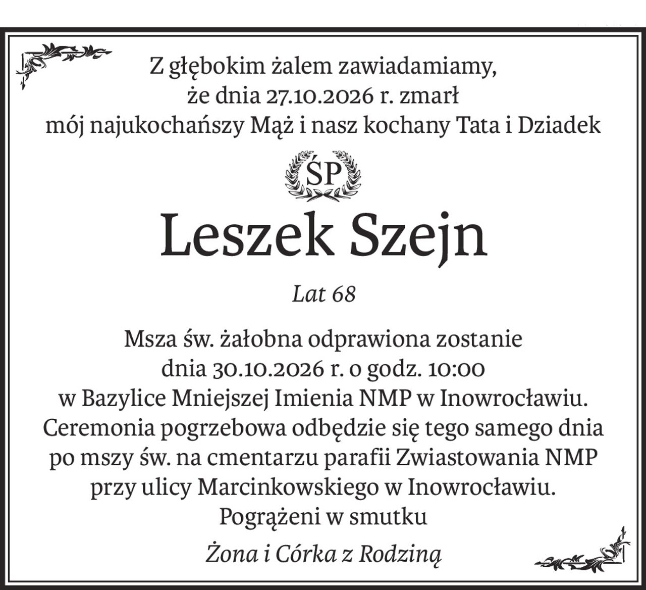 Z głębokim żalem zawiadamiamy,
że dnia 27.10.2026 r. zmarł
mój najukochańszy Mąż i nasz kochany Tata i Dziadek
ś+p
Leszek Szejn
Lat 68
Msza św. żałobna odprawiona zostanie
dnia 30.10.2026 r. o godz. 10:00
w Bazylice Mniejszej Imienia NMP w Inowrocławiu.
Ceremonia pogrzebowa odbędzie się tego samego dnia
po mszy św. na cmentarzu parafii Zwiastowania NMP
przy ulicy Marcinkowskiego w Inowrocławiu.
Pogrążeni w smutku
Żona i Córka z Rodziną