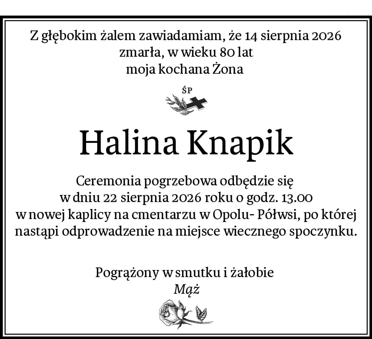Z głębokim żalem zawiadamiam, że 14 sierpnia 2026 zmarła, w wieku 80 lat
moja kochana Żona 
Halina Knapik
Ceremonia pogrzebowa odbędzie się 
w dniu 22 sierpnia 2026 roku o godz. 13.00
w nowej kaplicy na cmentarzu w Opolu- Półwsi, po której nastąpi odprowadzenie na miejsce wiecznego spoczynku.

Pogrążony w smutku i żałobie 
Mąż