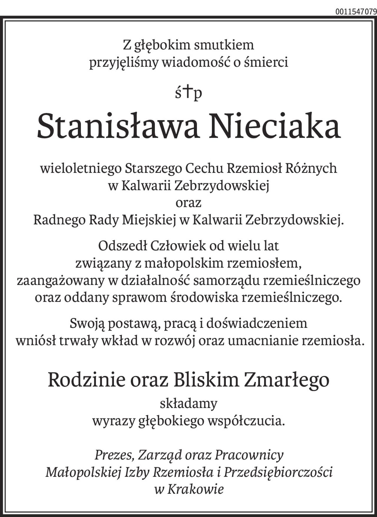 Z głębokim smutkiem
przyjęliśmy wiadomość o śmierci
ś+p
Stanisława Nieciaka
wieloletniego Starszego Cechu Rzemiosł Różnych
w Kalwarii Zebrzydowskiej
oraz
Radnego Rady Miejskiej w Kalwarii Zebrzydowskiej.
Odszedł Człowiek od wielu lat
związany z małopolskim rzemiosłem,
zaangażowany w działalność samorządu rzemieślniczego oraz oddany sprawom środowiska rzemieślniczego.
Swoją postawą, pracą i doświadczeniem
 wniósł trwały wkład w rozwój oraz umacnianie rzemiosła.
Rodzinie oraz Bliskim Zmarłego
składamy
wyrazy głębokiego współczucia.
Prezes, Zarząd oraz Pracownicy
Małopolskiej Izby Rzemiosła i Przedsiębiorczości
w Krakowie