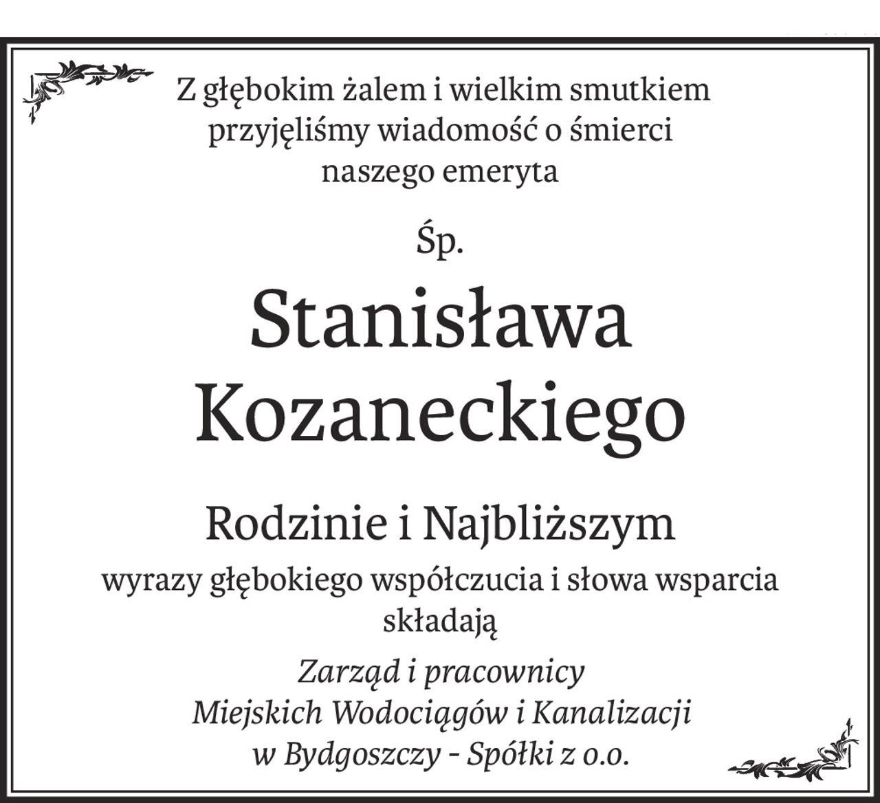 Z głębokim żalem i wielkim smutkiem
przyjęliśmy wiadomość o śmierci
naszego emeryta
śp.
Stanisława Kozaneckiego
Rodzinie i Najbliższym
wyrazy głębokiego współczucia i słowa wsparcia
składają
Zarząd i pracownicy 
Miejskich Wodociągów i Kanalizacji
w Bydgoszczy - Spółki z o.o.