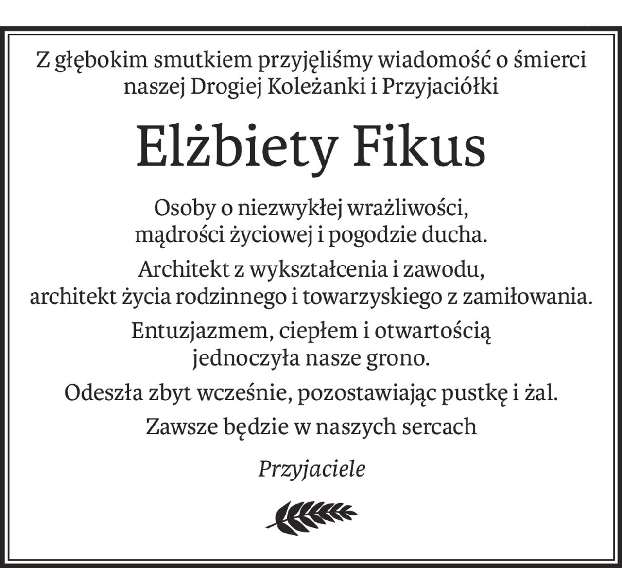 Z głębokim smutkiem przyjęliśmy wiadomość o śmierci
naszej Drogiej Koleżanki i Przyjaciółki
Elżbiety Fikus
Osoby o niezwykłej wrażliwości,
mądrości życiowej i pogodzie ducha.
Architekt z wykształcenia i zawodu,
architekt życia rodzinnego i towarzyskiego z zamiłowania.
Entuzjazmem, ciepłem i otwartością
jednoczyła nasze grono.
Odeszła zbyt wcześnie, pozostawiając pustkę i żal.
Zawsze będzie w naszych sercach
Przyjaciele