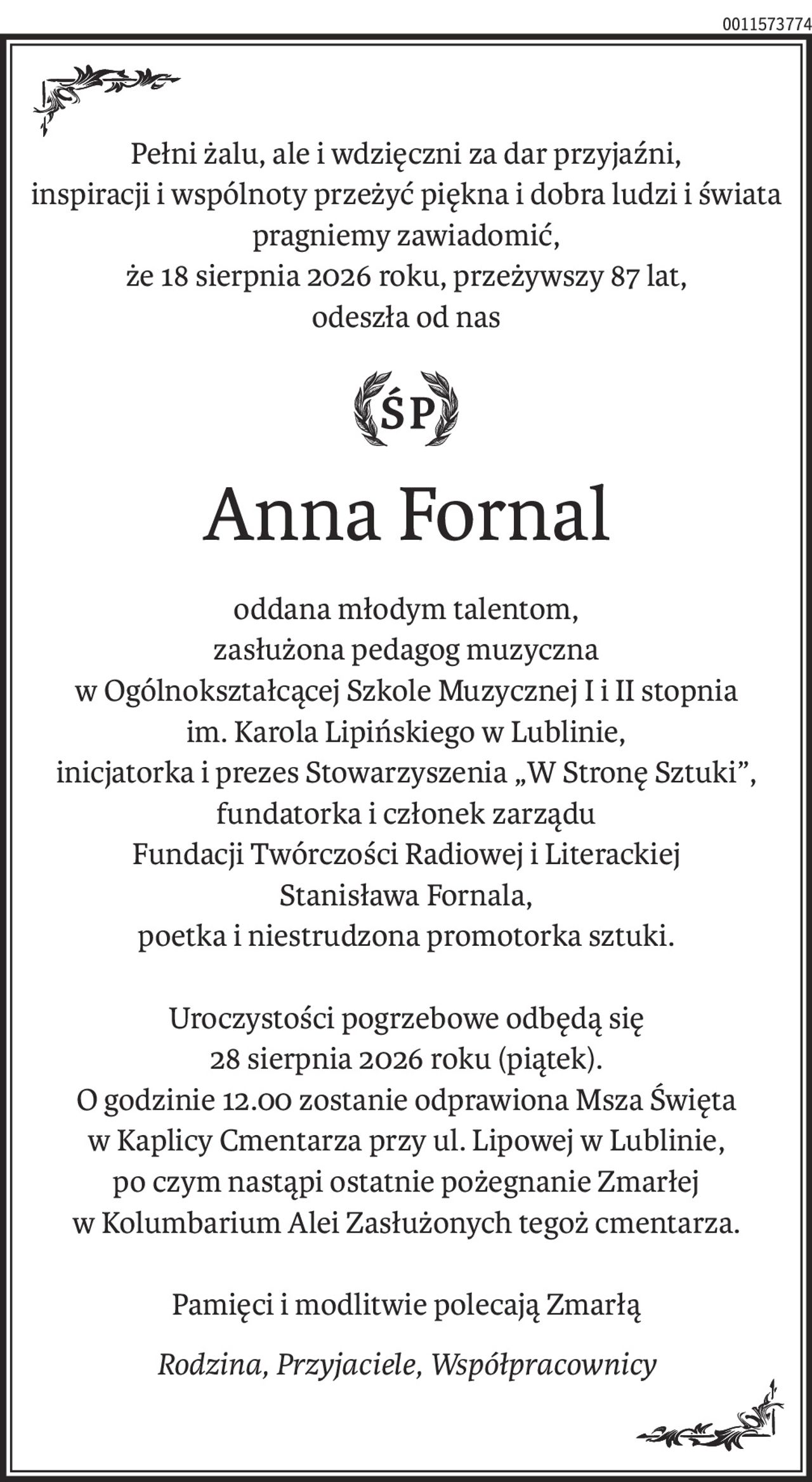 Pełni żalu, ale i wdzięczni za dar przyjaźni, inspiracji i wspólnoty przeżyć piękna i dobra ludzi i świata 
pragniemy zawiadomić,
że 18 sierpnia 2026 roku, przeżywszy 87 lat, odeszła od nas
śp. Anna Fornal
oddana młodym talentom, zasłużona pedagog muzyczna w Ogólnokształcącej Szkole Muzycznej I i II stopnia im. Karola Lipińskiego w Lublinie, inicjatorka i prezes Stowarzyszenia „W Stronę Sztuki”, fundatorka i członek zarządu Fundacji Twórczości Radiowej i Literackiej Stanisława Fornala, poetka i niestrudzona promotorka sztuki.

Uroczystości pogrzebowe odbędą się 28 sierpnia 2026 roku (piątek). O godzinie 12.00 zostanie odprawiona Msza Święta w Kaplicy Cmentarza przy ul. Lipowej w Lublinie, po czym nastąpi ostatnie pożegnanie Zmarłej w Kolumbarium Alei Zasłużonych tegoż cmentarza.

Pamięci i modlitwie polecają Zmarłą
Rodzina, Przyjaciele, Współpracownicy