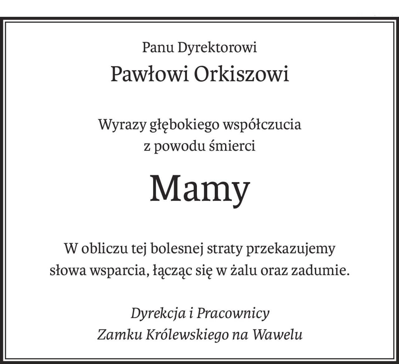 Panu Dyrektorowi
Pawłowi Orkiszowi
Wyrazy głębokiego współczucia
z powodu śmierci
Mamy
W obliczu tej bolesnej straty przekazujemy 
słowa wsparcia, łącząc się w żalu oraz zadumie.
Dyrekcja i Pracownicy
Zamku Królewskiego na Wawelu