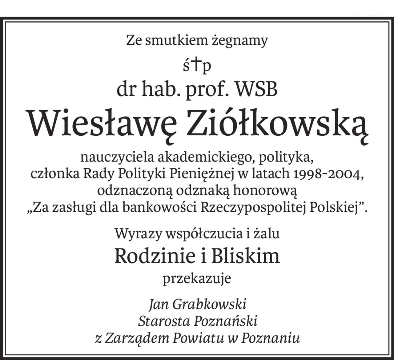 Ze smutkiem żegnamy
ś+p
dr hab. prof. WSB
Wiesławę Ziółkowską
nauczyciela akademickiego, polityka,
członka Rady Polityki Pieniężnej w latach 1998-2004,
odznaczoną odznaką honorową
„Za zasługi dla bankowości Rzeczypospolitej Polskiej”.
Wyrazy współczucia i żalu
Rodzinie i Bliskim
przekazuje
Jan Grabkowski
Starosta Poznański
z Zarządem Powiatu w Poznaniu