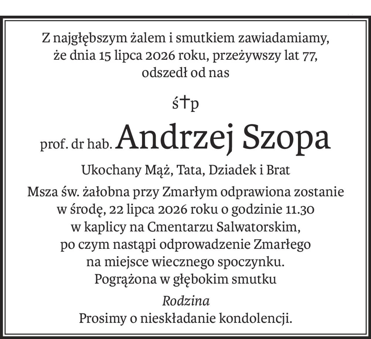 Z najgłębszym żalem i smutkiem zawiadamiamy,
że dnia 15 lipca 2026 roku, przeżywszy lat 77,
odszedł od nas
ś+p
prof. dr hab.Andrzej Szopa
Ukochany Mąż, Tata, Dziadek i Brat
Msza św. żałobna przy Zmarłym odprawiona zostanie
w środę, 22 lipca 2026 roku o godzinie 11.30
w kaplicy na Cmentarzu Salwatorskim,
po czym nastąpi odprowadzenie Zmarłego
na miejsce wiecznego spoczynku.
Pogrążona w głębokim smutku
Rodzina
Prosimy o nieskładanie kondolencji.