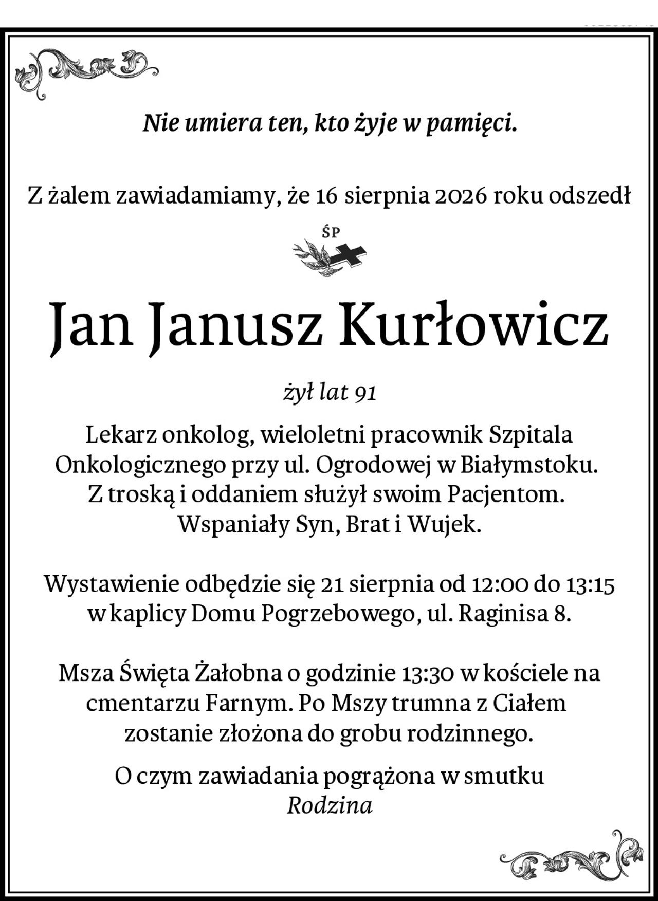 Nie umiera ten, kto żyje w pamięci.

Z żalem zawiadamiamy, że 16 sierpnia 2026 roku odszedł
Jan Janusz Kurłowicz
żył lat 91
Lekarz onkolog, wieloletni pracownik Szpitala Onkologicznego przy ul. Ogrodowej w Białymstoku. 
Z troską i oddaniem służył swoim Pacjentom. 
Wspaniały Syn, Brat i Wujek.

Wystawienie odbędzie się 21 sierpnia od 12:00 do 13:15 w kaplicy Domu Pogrzebowego, ul. Raginisa 8.

Msza Święta Żałobna o godzinie 13:30 w kościele na cmentarzu Farnym. Po Mszy trumna z Ciałem 
zostanie złożona do grobu rodzinnego.
O czym zawiadania pogrążona w smutku
Rodzina