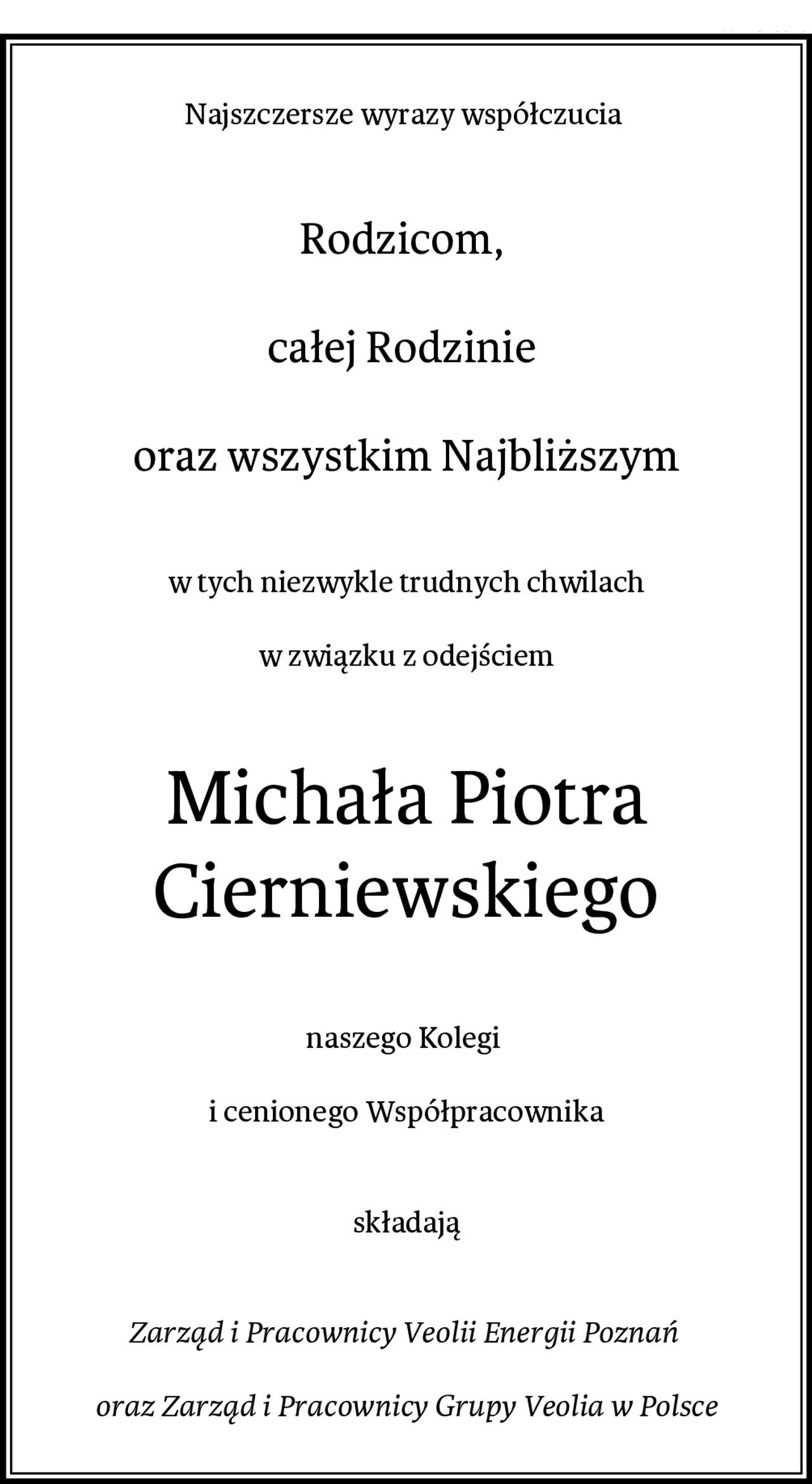Najszczersze wyrazy współczucia 
Rodzicom, 

całej Rodzinie 

oraz wszystkim Najbliższym
w tych niezwykle trudnych chwilach
 
w związku z odejściem
Michała Piotra Cierniewskiego
naszego Kolegi 

i cenionego Współpracownika


składają


Zarząd i Pracownicy Veolii Energii Poznań 

oraz Zarząd i Pracownicy Grupy Veolia w Polsce