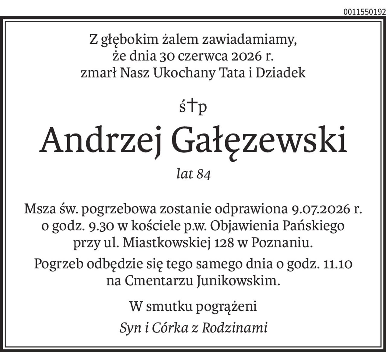 Z głębokim żalem zawiadamiamy, 
że dnia 30 czerwca 2026 r. 
zmarł Nasz Ukochany Tata i Dziadek
ś+p
Andrzej Gałęzewski
lat 84
Msza św. pogrzebowa zostanie odprawiona 9.07.2026 r.
o godz. 9.30 w kościele p.w. Objawienia Pańskiego
przy ul. Miastkowskiej 128 w Poznaniu.
Pogrzeb odbędzie się tego samego dnia o godz. 11.10 
na Cmentarzu Junikowskim.
W smutku pogrążeni
Syn i Córka z Rodzinami