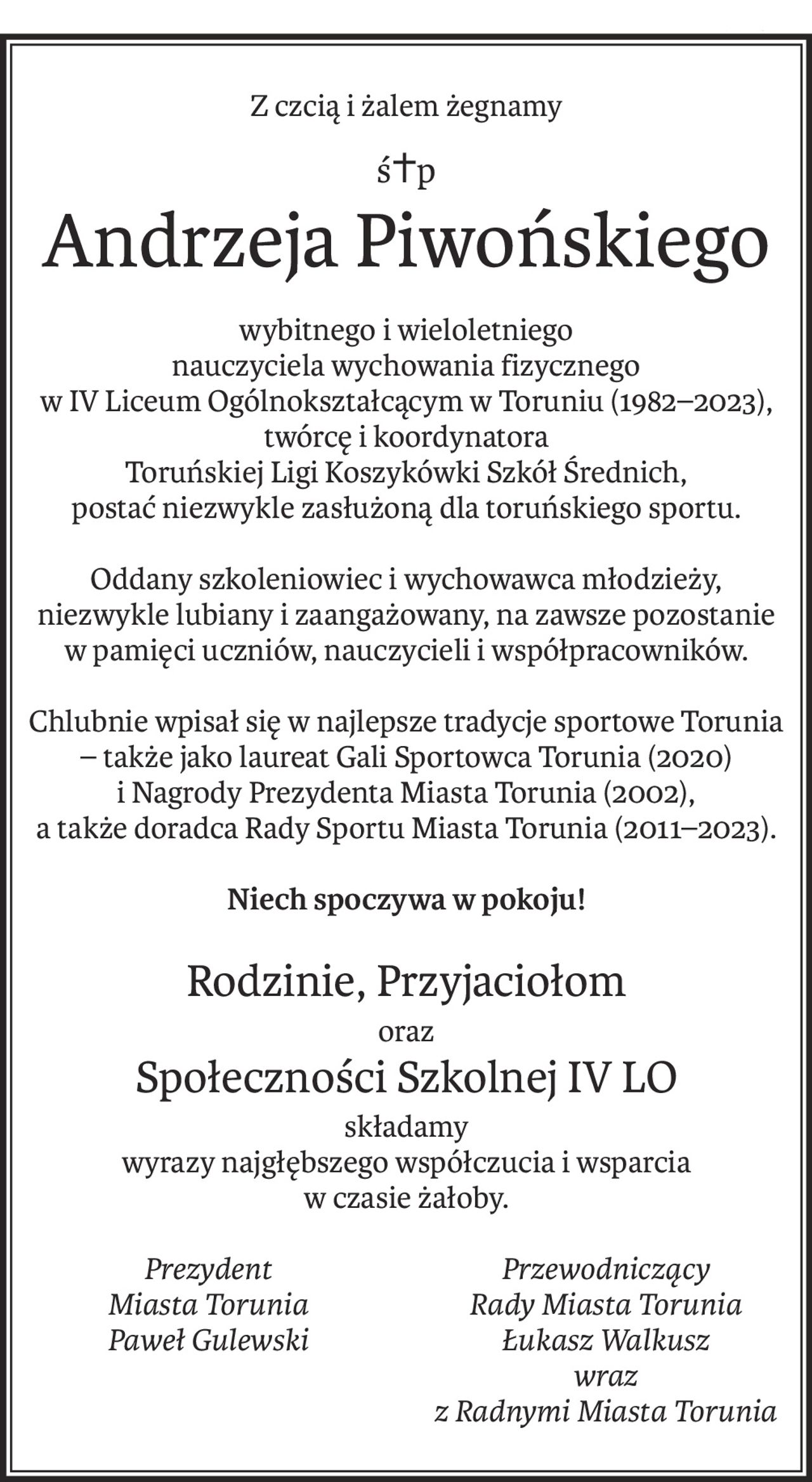Z czcią i żalem żegnamy
ś+p
Andrzeja Piwońskiego
wybitnego i wieloletniego
nauczyciela wychowania fizycznego
w IV Liceum Ogólnokształcącym w Toruniu (1982–2023), twórcę i koordynatora
Toruńskiej Ligi Koszykówki Szkół Średnich,
postać niezwykle zasłużoną dla toruńskiego sportu.
Oddany szkoleniowiec i wychowawca młodzieży,
niezwykle lubiany i zaangażowany, na zawsze pozostanie
w pamięci uczniów, nauczycieli i współpracowników.
Chlubnie wpisał się w najlepsze tradycje sportowe Torunia – także jako laureat Gali Sportowca Torunia (2020)
i Nagrody Prezydenta Miasta Torunia (2002),
a także doradca Rady Sportu Miasta Torunia (2011–2023).
Niech spoczywa w pokoju!
Rodzinie, Przyjaciołom
oraz
Społeczności Szkolnej IV LO
składamy
wyrazy najgłębszego współczucia i wsparcia
w czasie żałoby.
Prezydent
Miasta Torunia
Paweł Gulewski
Przewodniczący
Rady Miasta Torunia
Łukasz Walkusz
wraz
z Radnymi Miasta Torunia
