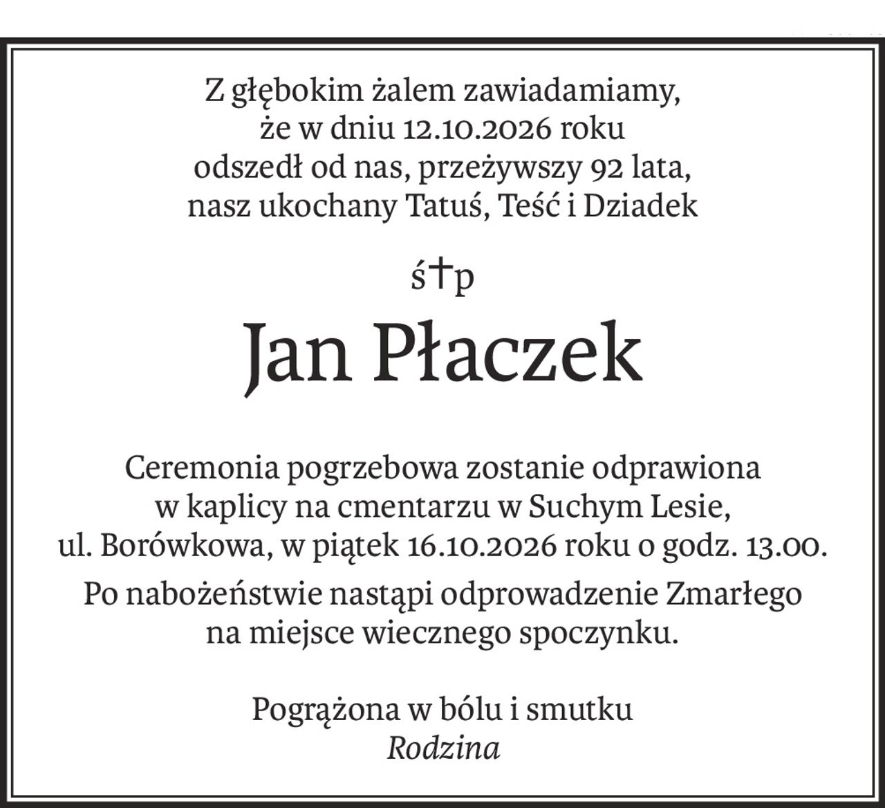 Z głębokim żalem zawiadamiamy,
że w dniu 12.10.2026 roku
odszedł od nas, przeżywszy 92 lata,
nasz ukochany Tatuś, Teść i Dziadek
ś+p
Jan Płaczek
Ceremonia pogrzebowa zostanie odprawiona
w kaplicy na cmentarzu w Suchym Lesie,
ul. Borówkowa, w piątek 16.10.2026 roku o godz. 13.00.
Po nabożeństwie nastąpi odprowadzenie Zmarłego 
na miejsce wiecznego spoczynku.
Pogrążona w bólu i smutku
Rodzina