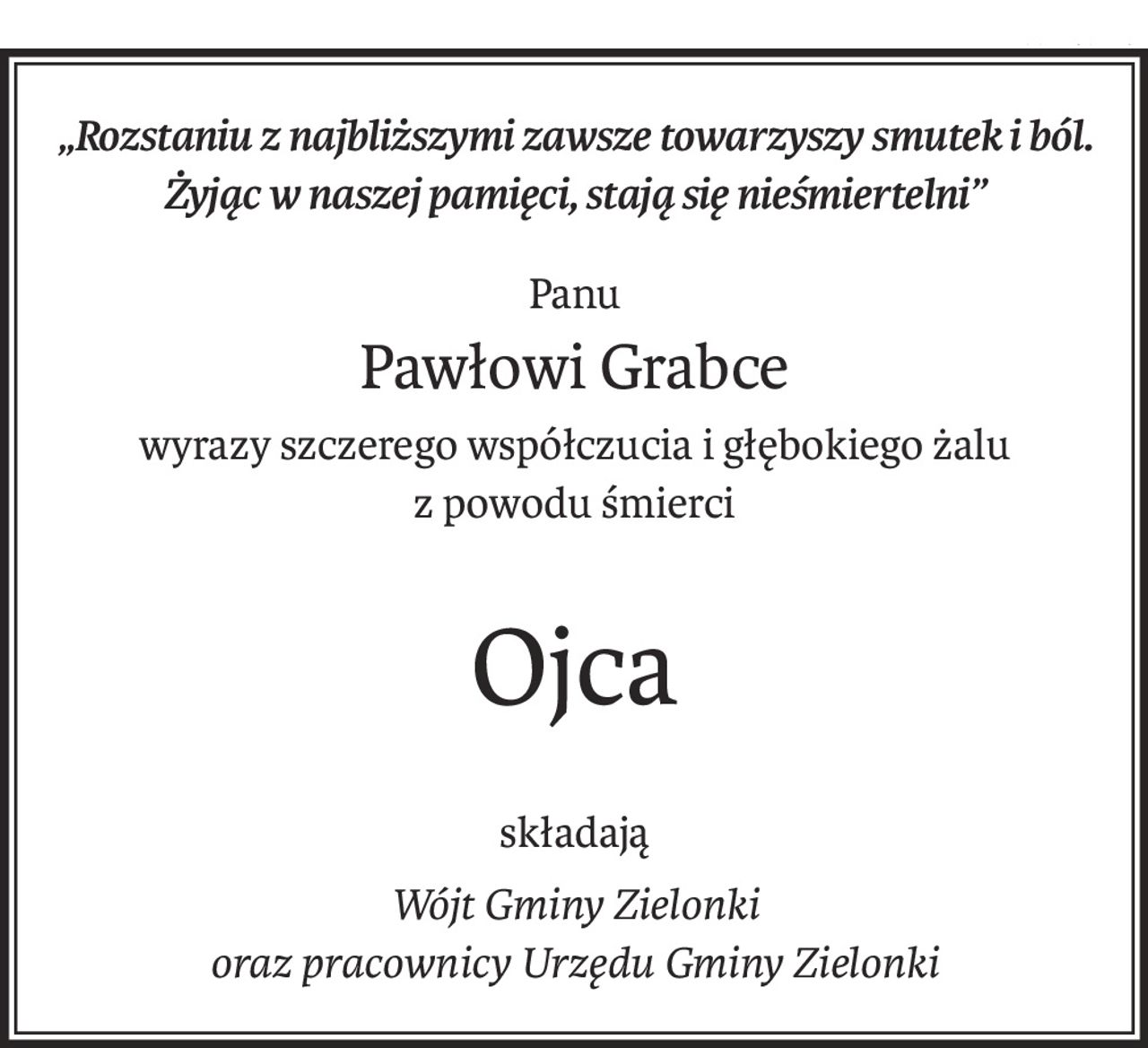 „Rozstaniu z najbliższymi zawsze towarzyszy smutek i ból. Żyjąc w naszej pamięci, stają się nieśmiertelni”
Panu
Pawłowi Grabce
wyrazy szczerego współczucia i głębokiego żalu
z powodu śmierci
Ojca
składają
Wójt Gminy Zielonki
oraz pracownicy Urzędu Gminy Zielonki